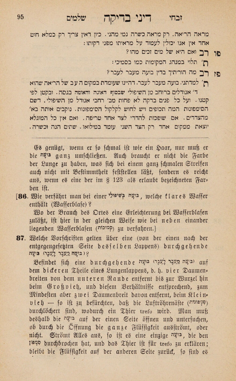 זבחי 95 דיני בדיקה שלמים מראה הריאה. רק מראה כשרה נמי מחני. כיון דאין צריך רק כמלא חום אהד אץ אנו יכולין לעמוד על מראיתו מפני דקותו: פו רב ואם היא של מים זכים מהו? ךן' תלוי במנהג המקומות כמו בסמיכי: פז רב מה הוריתיך בדין בועה מעבר לעבר? ף}׳ למדתני. בועה מעבר לעבר. דהיינו שעומדת במקום ה עב של הריאה שהוא ד אגודלים ברוחב מן השיפולי שבסוף האונה והאומה בגסה. ובקטן לפי קטנו. ועל כל פנים בדקה לא פחות מה רחבי אגודל מן השיפולי. רשם הסימפונות המה תכופים ויש לחוש לקלקול הסימפונות. נוקבים אותה בא׳ מהצדדים. אם שופכות להדר* לצד אחד טריפה. ואם אץ כל המוגלא יוצאת ממקום אחד רק הצד השני עומד במילואו. שתים הנה וכשרה. genügt, luemt er fo fdjinal ift inte ein £>aar, nur muß er bie nV* gang umfchließen. Sind) braucht er nicht bte garbe ber ßunge gu fpbcn, ma3 fidjj bei einem gang fd&malen Streifen auch nicht mit Söeftimmt§eit fefifteflen läßt, fonbern e$ reicht au§, meint e§ eine ber int § 123 al§ erlaubt begegneten gar־־ ben ift. [86. 2Bie öerfäljrt man bei einer שיפילי'? welche flare§ Söaffer enthält (SBafferblafe) ? 2B0 ber S3ra1tc§ be§ Orteg eine (Erleichterung bei 2öafferblafen guläßt, ift hier in ber gleichen SBeife mie bei neben einanber liegenbett SBafferblafen (מוכוח?) p nerfahren.] 87. SBeXche S30rfTriften gelten über eine (non ber einen nach ber entgegengefeßten Seite beleihen SapjjenS) burdjgehenbe 2 ( בועה כעבר לעבר) ניעה ^Öefinbet fiä) eine burdjgehenbe בקנה מעבר לעבח) auf bem bi cf e r en Steile eineg ßungenlabbeu§, b. h• oier ®anmen־ breiten Don bem unteren Dianbe entfernt bi§ gur SBurgel §in beim Ökoßoieh, nnb biefem Jßerpltniffe entfbredjenb, gum OJtinbeften aber gm ei ®aumettbreit babon entfernt, beim ®Iein״־ ט i e h — fo ift gu befürchten, baß bie Suftrößrenäfte (סמפונות) burd)löchert finb, moburdj ein ®hier trefo mirb. 9ftan mufs beSßalb bie בו?ר׳ auf ber einen Seite offnen nnb unterfingen, ob bnrch bie Öffnung bie gange glüffigfeit anSftrömt, ober nicht. Strömt OTe3 au§, fo ift e§ eine eingige , bie ben סמפון burchbrodjen hat, nnb ba§ ®hier ift für trefo gu erflären; bleibt bie glüffigfeit auf ber anberen Seite guriid, fo finb e§