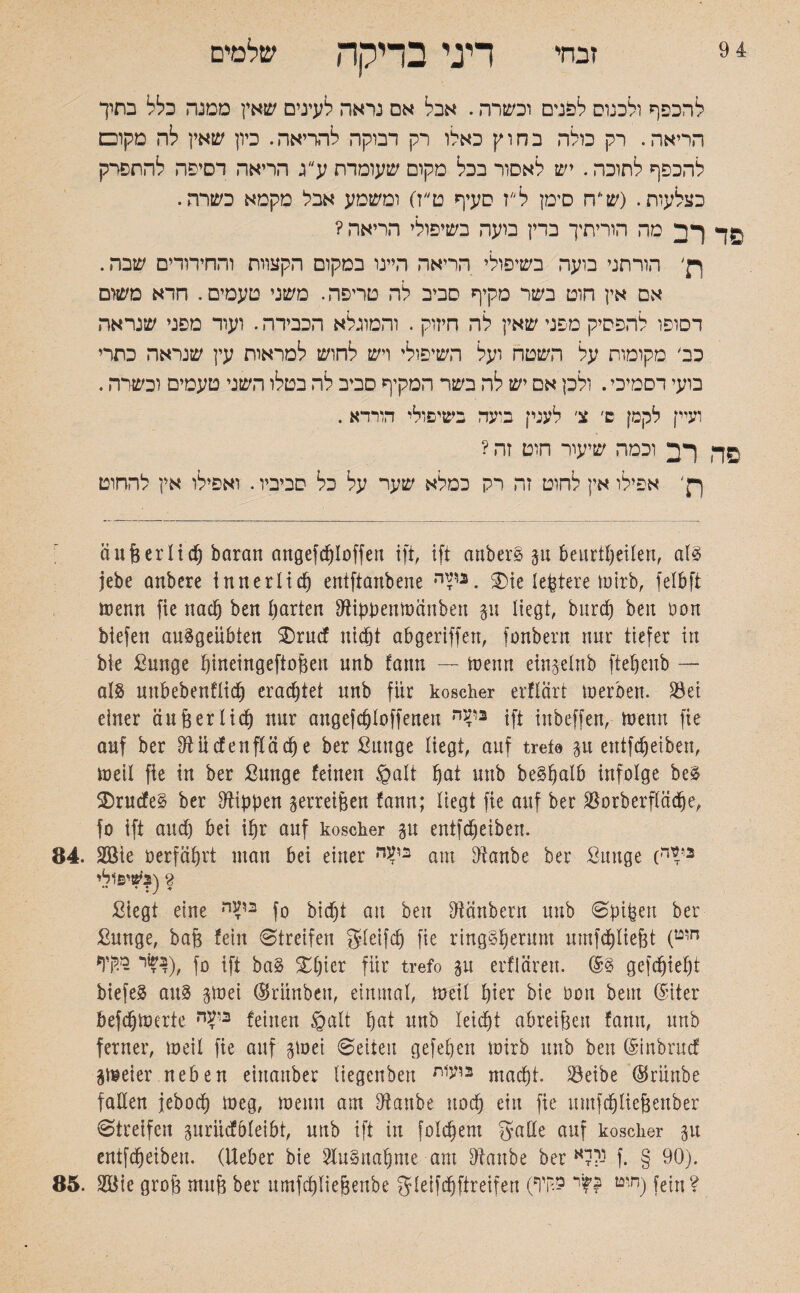 זבחי דיני בדיקה שלמים להכפף ולכנוס לפנים וכשרה. אבל אם נראה לעינים שאץ ממנה כלל בתיך הריאה. רק כולה בחוץ כאלו רק דבוקה להריאה. כיון שאין לה מקום להכפף לתוכה. יש לאסור בכל מקום שעומדת ע ג הריאה רסיפה להחסרק כצלעוח. (ש׳'ח סימן ל'׳ז סעיף ט״ז) ומשמע אבל מקמא כשרה. ךר מה הוריתיך ברין בועה בשיפולי הריאה ? ןן' הורתני בועה בשיפולי הריאה היינו במקום הקצוות והחירודים שבה. אם אין הוט בשר מקיף סביב לה טריפה. משני טעמים. חרא משום דסופו להפסיק מפני שאין לה חיזוק . והמוגלא הכבירה. ועוד מפני שנראה כב׳ מקומות על השטח ועל השיפולי ויש לחוש למראות עין שנראה כתרי בועי דסמיכי. ולכן אם יש לה בשר המקיף סביב לה בטלו השני טעמים וכשרה. ועיין לקמן ש׳ צ׳ לענק בועה בשיפולי הורדא . ךד וכמה שיעור חוט זה ? ךן' אפילו אין להוט זה רק כמלא שער על כל סביביו. ואפילו אין להחוט äußerlidj baran angefcploffeu ift, ift anberS p beurteilen, als jebe anbere innerlicp entftanbene nT12. SDie legiere mirb, felbft trenn fie nacp ben !)arten Diippentranben p liegt, burcp ben non biefen auSgeübten ®rucf ntcfjt abgeriffen, fonbern nur tiefer in bie Sunge pineingeftoßen unb fann — trenn ein$elnb ftepeub — uubebenflicp eradjtet nnb für koscher erflärt trerben. Set einer äußer ließ nur augefcßloffeueu 3י4'ה ift iitbcffen, trenn fie auf ber 9iücfenfläcß e ber ßutige liegt, auf trete p eutfdjeiben, treil fie in ber ßunge feinen ©alt ßat unb beSßalb infolge beS SDrucfeS ber Rippen zerreißen fann; liegt fie auf ber Sorberflädje, fo ift aud) bei ißr auf koscher p eutfdjeiben. 84. Sßie rerfäßrt man bei einer nV2 am Dianbe ber Sunge (n^2 8 (בשיפולי Siegt eine nV2 fo bic^t au ben Otänbern unb Spißett ber Sunge, baß fein «Streifen gieifcß fie ringSßerum umfcßließt (חוט 0ן ׳(בשר מקיף |ft ba§ £ßier für trefo p erflären. gefcßießt biefeS aus girei ©riinbeu, einmal, treil ßier bie 0011 beut (Stier befcptrerte feinen ©alt pat unb leidjt abreißen fann, unb ferner, treil fie auf gtrei Seiten gefepen trirb unb ben ©inbrucf peier neben eittanber liegenben 2וע1ת macpt. Selbe ®rünbe fallen jebocp treg, trenn am Dianbe uocp ein fie umfcßtießenber Streifen prüdbleibt, unb ift in folcpent gälte auf koscher 311 eutfdjeiben. (Ueber bie SluSnaßme am Sftanbe ber נ?לא f. § 90). 85. S$ie groß muß ber umfcßließenbe gleifdjfireifen (ח'ט £?י 9.קיף) fein?