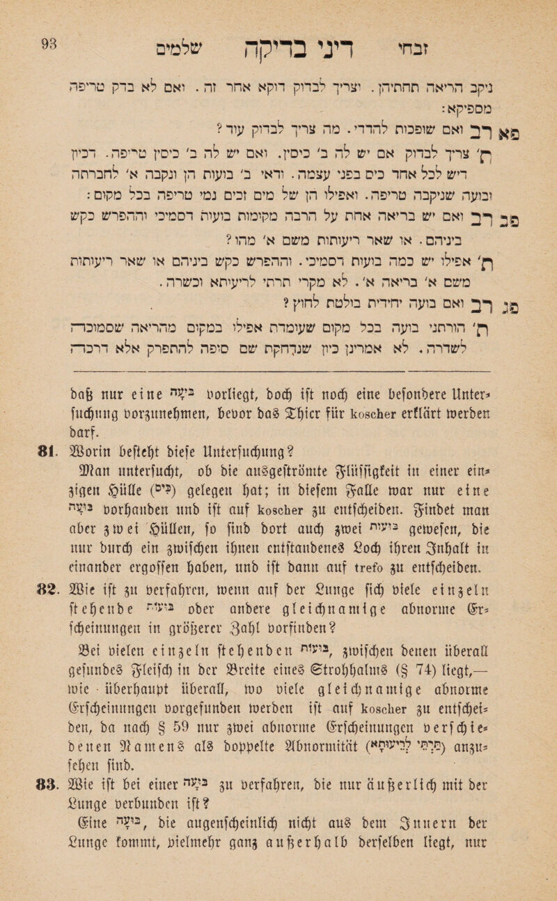 שלטים 93 זבחי דיני בדיקה ניקב הריאה תחתיהן. וצריך לבדוק דוקא אחר זה. ואם לא בדק טריפה מספיקא: פא רב ואם שופכות להדדי. מה צריך לבדוק עוד ? ךן׳ צריך לבדוק אם יש לה ב׳ כיסץ. ואם יש לה ב׳ כיסץ טייפה. דביק דיש לכל אחר כיס בפני עצמה. ודאי ב' בועות הן ונקבה א׳ לחברתה ובועה שניקבה טריפה. ואפילו הן של מים זכים נמי טריפה בכל מקום: פ ב רב ואם יש בריאה אחת על הרבה מקומות בועות דסמיכי וההפרש כקש ביניהם. או שאר ריעותות משם א׳ מהו ? ך}' אפילו יש כמה בועות רסמיכי. וההפרש כקש ביניהם או שאר ריעותות משם א' בריאה א׳. לא מקרי תרתי לריעיתא וכשרה. 0; רב ואם בועה יחידית בולטת לחוק ? ר׳ הורתני בועה בכל מקום שעומדת אפילו במקום מהריאה שסמוכד־־ז לשדרה. לא אמרינן כיון שנלחקת שם סופה להתפרק אלא דרכו־־ז bafe nur eine בי4'ה borliegt, bod^ ift nod) eine befottbere Unter־« fudjmtg borgune&tnen, bebor baS SL^icr für koscher erflärt Serben barf. 81. SBorin Befielt biefe Unterfudjung ? 3Jlan unterfliebt, ob bie auSgeftrömte gliifftgfeit in einer ein* gißen @üde (ים?) gelegen bat; in biefent gälte mar nur eine ביעה oorfjauben unb ift auf koscher gu ettlfcfjeiben. ginbet man aber g tu ei £mden, fo ftub bort and! gtuei בועות gemefen, bie nur burd) ein gmifdjen ihnen eniftanbeneS ßoep ihren gnpalt in cinanber ergoffen hoben, unb ift bann auf trefo $u entfeheiben. 82. 2B!e ift 511 *)erfahren, *nenn auf ber ßunge fiep uiele ein sein ftehenbe r2‘<׳ ober anbere gIeid)namige abnorme (£r־ fcheinungen in gröberer 301)1 borfinben? 23ei bieten einzeln ftchenbctt בועןת, gtoifdjen betten überall gefunbeS gleifcp in ber Breite eines Strohhalms (§ 74) liegt,— tute • überhaupt überall, tuo uiete gteid)namige abnorme (Srfd)eim!ngcn borgefunben merben ift auf koscher §u entfiel־ ben, ba nach § nur gtuet abnorme ®rfcheinurtgen berfd)te* betten Samens als hoppelte Abnormität (תיתי לריעוחא^ an^5״ fehen fiub. 83. 2öie ift bei einer גייעה gU oerfahren, bie nur äußerlich mit ber ^unge berbmtbert ift? (Sine ביעה, bie augenfcheittlich nicht aus bem g intern ber ßitngc fommt, bielmehr gan§ außerhalb berfelben liegt, nur