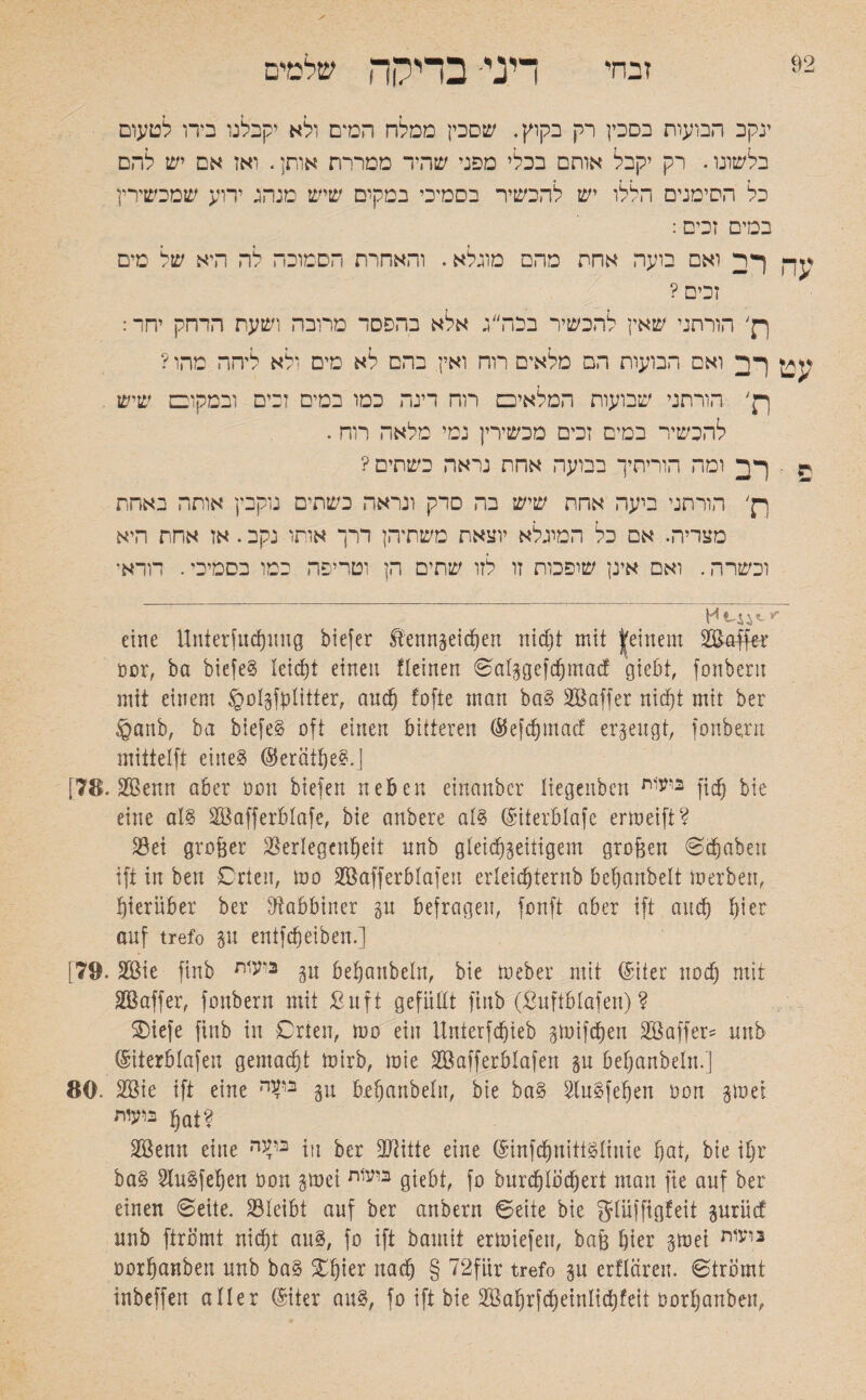 92 זבחי דיני- בדיקה שלמים ינקב הבועות בסכין רק בקוץ. שסכין ממלח המים ולא יקבלנו מרו לטעום בלשונו. רק יקבל אותם בכלי מפני שהיד ממררת אותן. ואז אם יש להם כל הסימנים הללו יש להכשיר בסמיכי במקים שיש מנהג ידוע שמכשירין במים זכים: ^ך) ך ד ואם בועה אחת מהם מוגלא. והאחרת הסמוכה לה היא של מים זכים ? p' הורתני שאין להכשיר בכה״ג אלא בהפסד מרובה ושעת הדחק יחד: ^ ךד ואם הבועות הם מלאים רוח ואין בהם לא מים ולא ליהה מהו? p' הורתני שבועות המלאיכס רוח דינה כמו במים זבים ובמקובם שיש להכשיר במים זכים מכשירין נמי מלאה רוה. r ■ ומה הוריתיך בבועה אחת נראה בשתים? p׳ הורתני ביעה אחת שיש בה סרק ונראה בשתים נוקבין אותה באחת מצריה. אם כל המיגלא יוצאת משתיהן דרך אותו נקב. אז אחת היא וכשרה. ואם אינן שופכות זו לזו שתים הן וטריפה כמו בסמיכי. דודא' ־׳י eine Unterfuchung biefer Kennzeichen nidjt mit |einem SBaffer oor, ba biefeS leicht einen fleinen ©alzgefdjmad giebt, fonberu mit einem Spolzfblitter, auch fofte man baS Söaffer niet)t mit ber £>anb, ba biefeS oft einen bitteren @efd)macf erzeugt, fonberu mittelft eines ($erätf)eS.J [78. SSenn aber oon biefen neben einanber üegenbett ביעיות fiel) bie eine als Söafferblafe, bie anbere als (Siterblafc erweift? Sei grober Seriegenfjett unb gleichzeitigem grofeen Schaben ift in bett Orten, too 2öafferblafeu erleidjternb behartbelt merben, hierüber ber Sabbiner gu befragen, fonft aber ift and) hier auf trefo zu entfeheiben.] [79. 2öie finb ב*עית $u behanbeln, bie toeber mit (Sifer nod) mit Skffer, fonberu mit ßuft gefüllt finb (Suftblafen) ? SDiefe finb in Orten, rno ein llnterfchieb zwifeben äBaffer־־ unb ®iier&Iafen gemacht toirb, mie Söafferblafen zu behanbeln.] 80. 2Bie ift eine ב^ה gu behanbeln, bie baS SluSfehen oon zwei ביעית hat? 2Benn eine 11! ביעה ber Stifte eine (StnfdjnittSlinie hat, bie ihr baS SluSfefjen oon zwei ביע1ת giebt, fo burdjlbdjeri man fie auf ber einen ©eite. Sleibt auf ber anbern ©eite bie g-lüffigfeit gurücf unb ftrömt nicht aus, fo ift bamit ertoiefeu, baf3 hier zwei 3יעית oorfjanben unb baS SOhter nach § 72für trefo zu erflären. ©tromt inbeffen aller (Siter aus, fo ift bie 2Bahrfd)einIid)feit oorljanbeu,