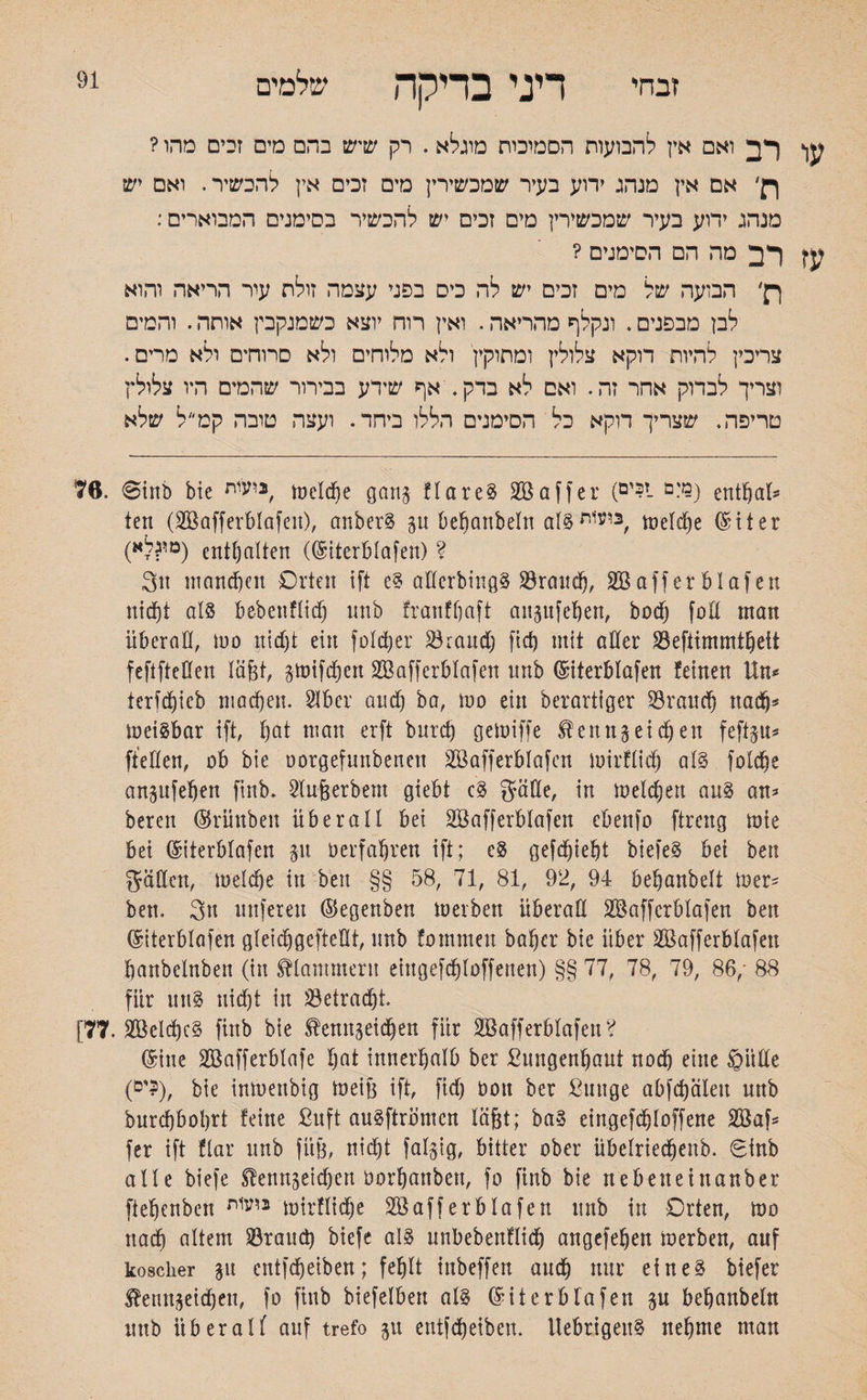91 זבחי דיני בדיקה שלמים עו רב ואם אץ להבועות הסמיכות מוגלא. רק שיש בהם מים זכים מהו ? ך!׳ אם אין מנהג ידוע בעיר שמכשירין מים זכים אין להכשיר. ואם יש מנהג ידוע בעיר שמכשירין מים זכים יש להכשיר בסימנים המבוארים: עז רב מה הם הסימנים ? ךן׳ הבועה של מים זכים יש לה כים בפני עצמה זולת עיר הריאה והוא לבן מבפנים. ונקלף מהריאה. ואין רוח יוצא כשמנקבין אותה. והמים צריכין להיות דוקא צלולין ומתוקין ולא מלוחים ולא סרוחים ולא מריס. וצריך לבדוק אחר זה. ואם לא בדק. אף שידע בבירור שהמים היו צלולץ טריפה. שצריך דוקא כל הסימנים הללו ביחד. ועצה טובה קמ״ל שלא 76, @irtb bte 2ועית, tueldje gang flareg SB aff er (ז?ים- enthal־־ teil (SBafferblafen), anberg 51t befjanbeln alg^s meld)e (Siter (מי^לא) enthalten ((Siterblafen) ? 3u manchen Orten ift eg aderbingg Brand), SBafferblafett nicf)t als bebenflidj nnb franffjaft angufehen, bod) fod man überad, !00 nidjt ein foldjer Brand) fid) mit oder Befiimmthett feftfteden lä&t, gmifdjen SBafferBIafen unb (Siterblafen !einen Un־־ terfdjieb machen. 21 ber and) ba, tuo ein berartiger Brauch nadj־־ !neigbar ift, bat man erft bnrcb getuiffe Kentt3eien feftgu־־ ffeHen, ob bie oorgefunbenen SBafferblafen mirflid) alg folche angufehen finb. Slu&erbem giebt cg gäde, in melchen aug an־ bereu ©rihtben überall bet SBafferblafen ebenfo ftrertg tote bet (Siterblafen 31t Derfaljren ift; cg gefd)iebt biefeg bei ben gädcn, loelche in ben §§ 58, 71, 81, 92, 94 behanbelt iner־ ben. 3« tutfeteu ©egenben m er ben Überad SBafferblafen ben (Siterblafen gleichgeftedt, unb fotnmeu baher bie über SBafferblafen banbelnbeit (in klammern etngefdjloffenen) §§ 77, 78, 79, 86,88 ׳ für uttg nicht in Betradjt. [77. SBeld)cg finb bie Kemtgeid)en für SBafferblafen? (Sine SBafferblafe hat innerhalb ber Bungenhaut nod) eine ©itde (ים?), bie intoenbig mei!3 ift, fid) non ber Bunge abfd)älett nnb burchbohrt !eine ßuft augftrömen läßt; bag eingefdjloffene SBaf־ fer ift flar unb füj3, nicht falgig, bitter ober übelriechenb. Sinb alle biefe Kennzeichen norhanbett, fo finb bie nebeneinanber ftehenben נ1!ע1ת mirflid)e SBafferblafen unb in Orten, too nach altem Brand) biefe aig unbebenHidj angefehen ioerben, auf koscher git cntfd&eiben; fehlt tnbeffen audh nur ein eg biefer Ketmgeichen, fo finb biefelben als (Siterblafen gu behanbeln unb liberal( auf trefo gtt eutfcheiben. Uebrigeng nehme man