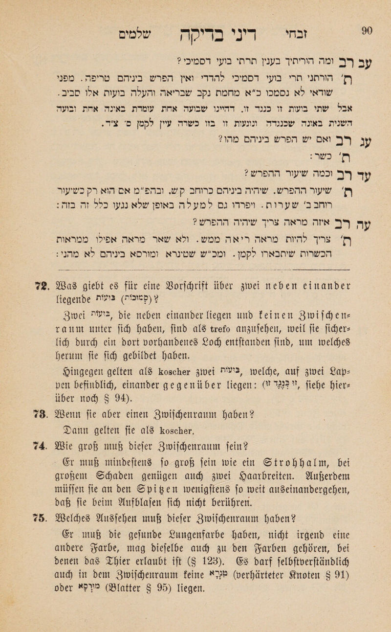 90 זבחי דיני בדיקה שלמים עב רב ומה הוריתיך בענין תדחי בועי דסמיכי ? ך}׳ הורתני חרי בועי דסמיכי להדדי ואץ הפרש ביניהם טריפה. מפני שודאי לא נסמכו כ״א מחמת נקב שבריאה והעלה בועות אלו סביב. אבל שתי בועות זו כננד זו. דהיינו שבועה אחת עומדת באינה אחת ובועד השנית באונה שכנגדה ונוגעות זו בזו כשרה עיין לקמן ם־ צ״ד. עג רב ואם יש הפרש ביניהם מהו? ןן׳ כשר: עד רב וכמה שיעור ההפרש ? ןן׳ שיעור ההפרש. שיהיה ביניהם כרוחב קש. ובהפ״ט אם הוא רק כשיעור רוחבב׳ שערות. ויפררו גם למעלה באופן שלא נגעו כלל זה בזה: עד, רב איזה מראה צריך שיהיה ההפרש ? ןן׳ צריך להיות מראה ריאה ממש. ולא שאר מראה אפילו ממראות הכשרות שיתבארו לקמן. ומכ״ש שטינרא ומורסא ביניהם לא מהני: 72. giebt e§ für eine ÜBorfcfjrtft über gtuei neben ein anher liegenbe זוכות) ניעות:?) * 3wei גיעית bie neben eittanber liegen uitb feinen 3 in if eben־־ rannt unter fid) haben, finb al$ trefo anpfeljett, tneil fie fid)er־־ lid) burdj ein bort DorhanbeueS Sodj entftanben finb, um welches hemm fie fich gebilbet haben. hingegen gelten al§ koscher gmei ביעית, welche, auf gwet ßap־ pcn befinblich, einanber gegenüber liegen: (׳זו$ןגד*י ^!er5 über noch § 94). 73. Söenn fie aber einen 3tntfdjenra1tnt haben? 2)ann gelten fie als koscher. 74. 2ßie groß muß biefer 3mifchenraum fein? @r muß minbeftenS fo groß fein wie ein «Strohhalm, bei großem Schaben genügen auch Sinei Haarbreiten. Slußerbem muffen fie an ben Spißen wenigftenS fo weit attSeinanbergehett, baß fie beim Stufblafen fich nicht berühren. 75. Reiches ?luSfehen muß biefer Sintfcßeuraum haben? @r muß bie gefunbe Sungenfarbe haben, nicht irgenb eine anbere 3farbe, mag biefelbe and) %\1 ben gfarben gehören, bet betten ba§ Xhter erlaubt ift (§ 123). ©3 barf felbfiüerfiänblidj aud) in bem 3tnifd)euraum feine *3*5־ל (Verhärteter knoten § 91) ober מ,:י£א Oölatter § 95) liegen.