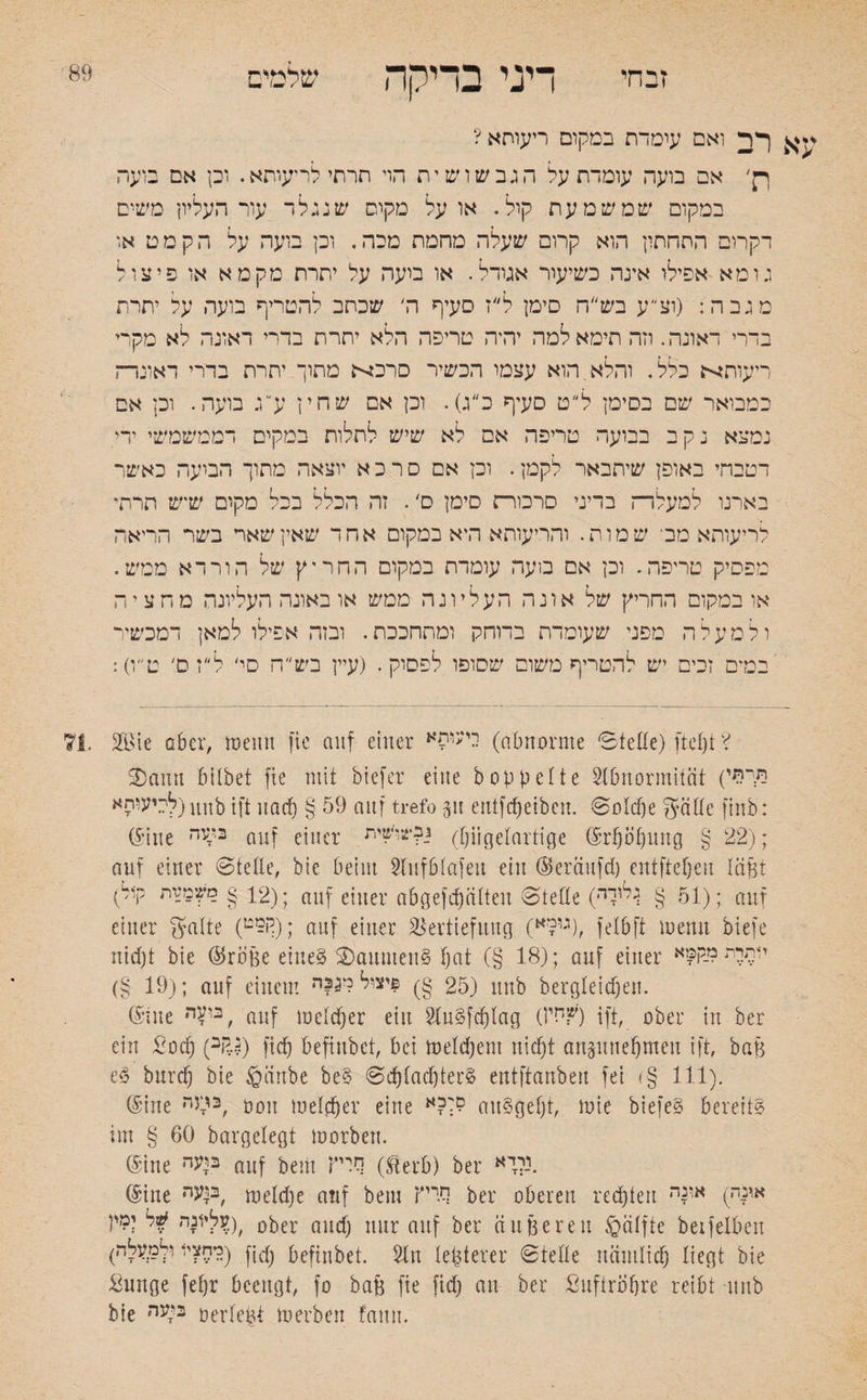 זבחי 89 דיני בדיקה שלמים f > ן עא רב ואם עומדת במקום ריעותא ? ןק' אם בועה עומדת על הגבשושית הוי תרתילריעותא. וכן אם בועה במקום שמשמעת קול. או על מקום ש נ גל ד עור העליון משים דקרום התחתון הוא קרום שעלה מחמת מכה. וכן בועה על ה קמט או גומא אפילו אינה כשיעור אגודל. או מעה על יתרת מקט א או פיצול מגבה: (וצי־, ע בש״ח סימן ל״ז סעיף ה׳ שכתב להטריף בועה על יתרת בדרי דאוגה. וזה תימאלמה יהיה טריפה הלא יתרת בדרי ראונה לא מקרי ריעותא כלל. והלא הוא עצמו הכשיר סר80 מתוך יתרת בררי דאונרה כמבואר שם בסימן ל״ט סעיף כ״ג). וכן אם שחין ע״ג בועה. וכן אם נמצא נקב בבועה טריפה אם לא שיש לתלות במקים דממשמשי ידי. דטבחי באופן שיתבאר לקמן. וכן אם ס ר כ א יוצאה מתוך הבועה כאשר באינו למעלדה בדיני סרמו־ת סימן ס'. זה הכלל בכל מקום שיש תרתי לריעותא מב־ שמות. והריעותא היא במקום אחד שאין שאר בשר הריאה מפסיק טריפה. וכן אם בועה עומדת במקום החריץ של הורדא ממש. או במקום החריץ של אונה העליונה ממש או באונה העליונה מחציה ולמעלה מפני שעומדת בדוחק ומתחככת. ובזה אפילו למאן. דמכשיר במים זכים יש להטריף משום שסופו לפסוק. (עיין בש״ח סי' ל״ז ס׳ ט״ו): 2B!e aber, tpeiin fie auf einer ייעוםא (abnorme Stelle) ftcljt ? Sann bilbet fie mit biefer eine hoppelte Abnormität (היהי לכיעוחא) unb ift ua cf) § 59 auf trefo p entfdjeiben. Solche gälte finb: (Sine ב־?ה auf einer גב־צוישית (pgelartige Erhöhung g 22); auf einer Stelle, bie beim Aufblafeit ein (Seränfd) eutftel)eu läßt fV 12§ם?מ־זת); auf einer nbgefdjiitten Stelle (■51 § ^ייי); auf einer gälte (ף5!ט) ; auf einer Vertiefung (ג,?א), felbft roerut biefe nid)t bie ®roße eines SaumenS hat (§ 18); auf einer י1תיתמק?א (§ 19); auf einem 25 §) $יצול מגבה) unb bergleidjen. ©tue nV’3, auf mddjer ein Au§fd)lag 0׳?חי) ift, ober in ber ein £od) (ai?.$) fid) befinbct, bei toeldjeni nid)t anpnefjmeu ift, baß e§ burd) bie §änbe be£ SdjladjterS entftanbert fei (§ 111). (Sine r*^3, non melier eine סר?א auSgefjt, loie biefeS bereite im § 60 bargelegt toorben. (Sine בועה n1lf bem סיק (Eerb) ber *ירי. (Sine ב^עה, meldje auf bem סדיץ ber oberen redeten אונה) אץה 0 לעליונה למי!ber and) nur auf ber äußere 11 Hälfte beifelben (מחצי* ויימעלה) fjc(j befinbet. An lepterer Stelle nämlich liegt bie ßunge fefjr beengt, fo baß fie fid) an ber Luftröhre reibt unb bie בוזעה oerleßt to erben fanu.