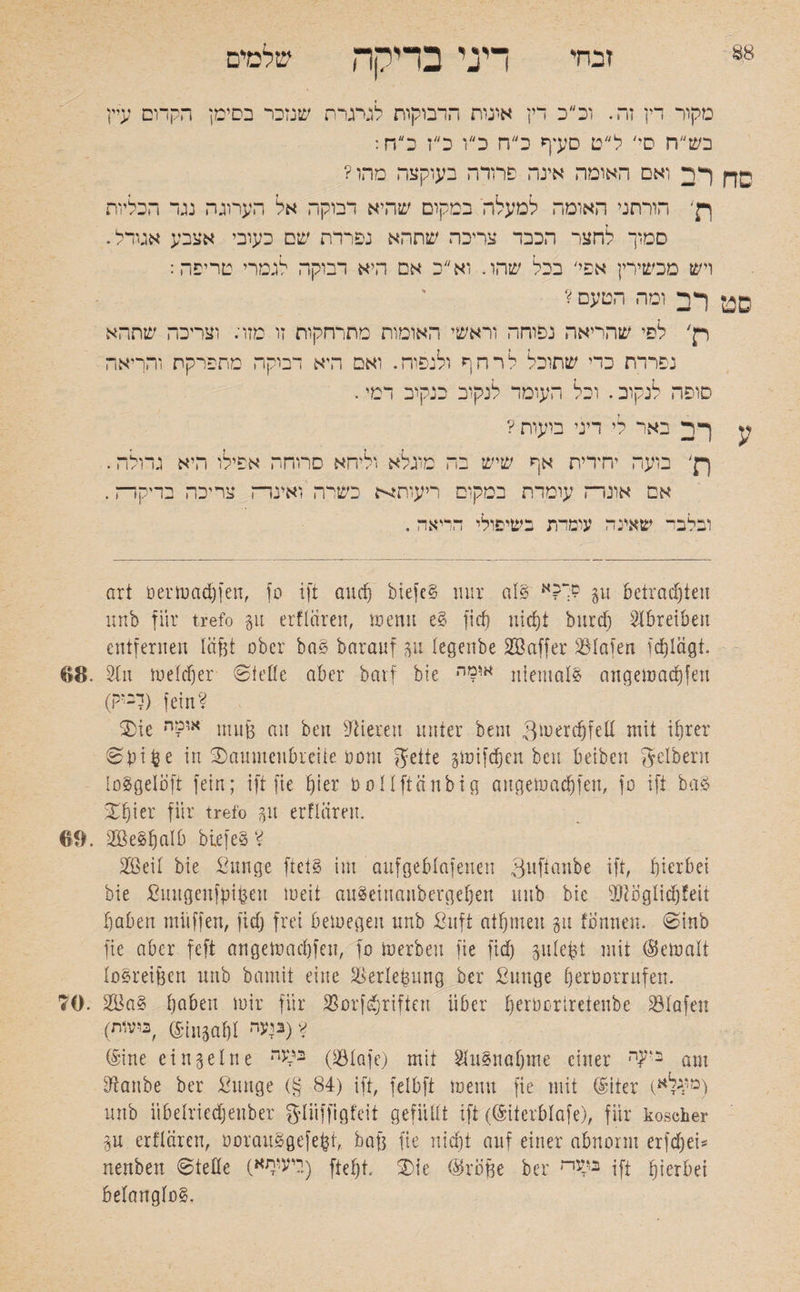 זבחי m דיני בדיקה שלמים יין מקור דין זה. וכ״כ דין אונות הדבוקות לגיגרח שנזכר בסימן הקדום ע; בש״ח ס*׳ ל״ט סעיף כ״ח כ״ו כ״ז כ״ח: ךר ואם האומה אינה פרודה בעוקצה מהו? ןן׳ הורתני האומה למעלה במקום שהיא דבוקה אל הערוגה נגד הכליות סמוך לחצר הכבד צריכה שתהא נפרדת שם כעובי אצבע אגודל. ויש מכשירין אפי׳ בכל שהו. וא״כ אם היא דבוקה לגמרי טריפה: ףד ומה הטעם? רן' לפי שהריאה נפוחה וראשי האומות מתרחקות זו מזר. וצריכה שתהא נפרדת כדי שתוכל לרחף ולנפוח. ואם היא דמקה מתפרקת והריאה סופה לנקוב. וכל העומד לנקוב כנקוב דמי. y ך ד באר לי דיני בועות ? ךן' בועה יחידית אף שיש בה מוגלא וליחא סרוחה אפילו היא גדולה. אס אונרה עומדת במקום ריעות^ כשרה ’ ואיבדה צריכה בדיקדה. ובלבי“ שאינה עומרת בשיפולי הריאה . art öermadjfen, סן ift and) btefeS mir als םך?א p betrachten nnb für trefo gu erflären, menu eS ficf) nicht burdj SIbreiben entfernen läfet ober haS baranf gu legenbe Söaffer S3Iafen tdjlägt. ©8. Stn meid)er ®teile aber barf bie אומה niemals angemadjfen (ךב*ק) fein? die או?ה nutfe an ben Vieren unter beni 3merd)fell mit ihrer ®bifce in daumenbreite bom gelte gmifcfjen ben beiben gelbem loSgeloft fein; ift fie hier üollftänbig augemachfen, fo ift baS dfjier für trefo gn erflären. 69. SBeSljalb biefeS? 2ßeil bie ßunge ftetS im aufgeblafenen Quftanbe ift, hierbei bie ßuugeufbiben meit auSeinaiibergehett nnb bie iDtöglidjfeii haben muffen, fich frei bemegen nnb ßitft athmeu gu tonnen, ®inb fie aber feft angemad)feu, fo merbeu fie fid) gulefc-t mit (Bemalt loSreifeen nnb bamit eine SSerlefeung ber ßunge ()eroorrufen. 70. 28aS haben mir für SSorfd^riften über tjerberiretenbe SBlafen (ביעי• בוטות) ? (Sine einzelne n^2 (SÖIafe) mit SluSnahme einer ב>קי־ am Sftanbe ber ßunge (§ 84) ift, felbft mein! fie mit (Siter (מו4לא) nnb iibelriedjenber gliiffigfeit gefüllt ift (®iterblafe), für koscher gu erflären, oorauSgefe^t, baf3 fie nicht auf einer abnorm erfd)ei* nenbett ®teile (ייעותא) f׳teht. die (Broße ber בל׳גה ift hierbei belanglos.