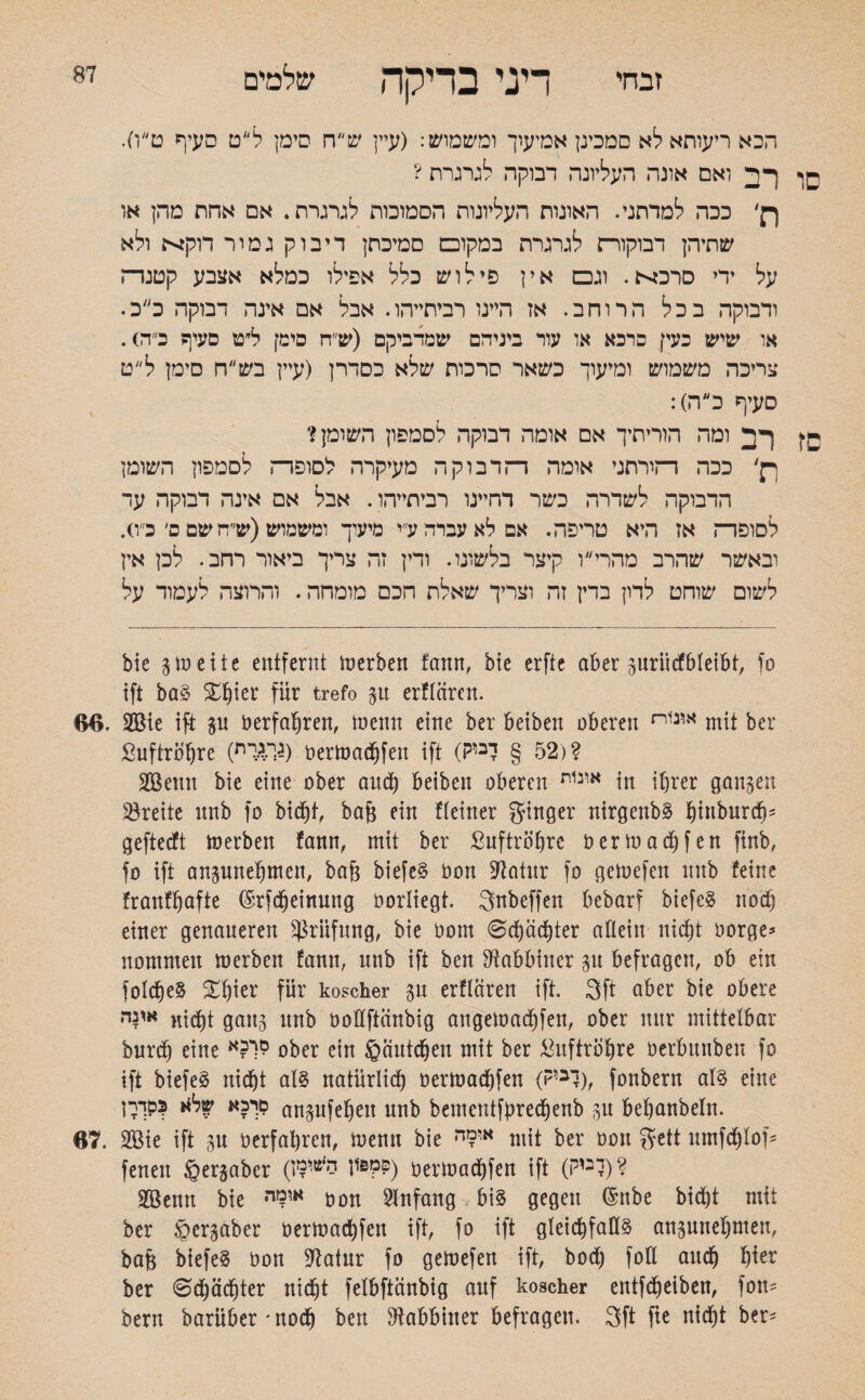 87 זבחי דיני בדיקה שלמים הכא ריעותאלא סמכינן אמיעוך ומשמוש: (עיין ש״ח סימן ל״ט סעיף ט״ו). סו רב ואם אונה העליונה דבוקה לגרגרת ? ןן' ככה למדתני. האונות העליונות הסמוכות לגרגרת. אם אחת מהן או שתיהן דבוקורת לגרגרת במקום סמיכתן דיבוק גמור Ntpn ולא על ידי סרב^. וגם אין פי לוש כלל אפילו כמלא אצבע קטנה ודבוקה בכל הרוחב. אז היינו רביתייהו. אבל אם אינה דבוקה כ״ב. או שיש כעק פרכא או עור ביניהם שמדביקם (ש״ח סימן ל״ט סעיף כ״דס. צריכה משמוש ומיעוך כשאר סרכות שלא כסדרן (עיין בש״ח סימן ל״ט סעיף כה): fC רב ומה הוריתיך אם אומה דבוקה לסמפון השומן? ךן' ככה הורתני אומה הדבוקה מעיקרה לסופה לסמפון השומן הדבוקה לשדרה כשר דהיינו רביתייהו. אבל אם אינה דבוקה עד לסופה אז היא טריפה. אפלאעברהע״י מיעוך ומשמוש(ש״ח שם ם׳ כ״ס. ובאשר שהרב מהרי ו קיצר בלשונו. ודין זה צריך ביאור רחב. לכן אין לשום שוחט לדון בדין זה וצריך שאלת חכם מומחה. והרוצה לעמוד על bie gm eite entfernt merben fann, bie erftc aber gurücfbleibt, fo ift baS X^ier für trefo gu erflären. 66. $Bie ift gu oerfahren, meun eine ber beibett oberen אונ1ח mit ber Suftröljre (גך*יח) oermadjfen ift (52 § דביק)? SBenn bie eine ober auch beiben oberen אונ1ת in ihrer gangen Breite nnb fo bid)t, bajg ein !(einer ginger nirgenbS htnburdf)־ gefteeft merben fann, mit ber ßuftröbre oermadjf en finb, fo ift angunehmen, baf3 biefeS oon Statur fo gemefen nnb feine franfhafte ®rfdjeinung oorliegt. Snbeffen bebarf biefeS rioef) einer genaueren Prüfung, bie 00m 0dhäd)ter allein nicht oorge* nommen merben fann, nnb ift ben Rabbiner gu befragen, ob ein folcheS £lpr für koscher gn erflären ift. 3ft aber bie obere אינה nicht gang ttnb oollftänbig angemadhfen, ober nur mittelbar burch eine **?1י? ober ein Häutchen mit ber Luftröhre oerbunben fo ift biefeg nicht als natürlich oermadjfen (?,3l), fonbern als eine 1סרכא של** ?סךך angufehen unb bementfbredhenb gu behanbeln. 67. 2Bie ift gu oerfahren, menn bie או9ה mit ber oon gett umfdhlof־־ feneit §ergaber P'sps) oermadhfen ift (לבוק)? Sßenn bie •אומי oon Anfang bis gegen ßmbe bid)t mit ber ©ergaber oermadhfen ift, fo ift gleichfalls angunehmen, ba& biefeS oon ^atnr fo gemefen ift, bod) foü auch hier ber 0cf)ädhter nicht felbftänbig auf koscher entfdheiben, fou־־ bern barüber׳nod) ben Rabbiner befragen. 3ft fie nicht ber-