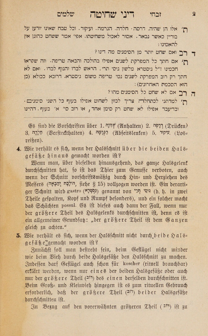 2 זבחי דיני שחיטה שלמים ךן׳ אלו הן שהיה. ררסה• חלדה. הגרסה. ועיקור. וכל טבח שאינו יודען על בוריין כאשר נבאר. אסור לאכול משחיטתו. אפי/ אמר ששחט כהוגן אין להאמינו: ד רב ואם שחט יותר מן הסימנים מה דינו? ן־ן' אם חתך כל המפרקת לשנים אפילו בהולכה והבאה טריפה. וזה שקראו חכמינו דל גיסטרא מלשון גיסי תרי. הראש לבדו והגוף לבדו. ואם לא חתך רק רוב המפרקת לשנים נמי טריפה משום גיסטרא. דרובא ככולא (כן הוא הסכמת האחרונים): ה רב אם לא שחט כל הסימנים מהו ? ךק׳ למדתני לכתחלרה צריך לכוון לשחוט אפילו בעוף כל השני סימני□. ובדיעבד אפילו לא שחט רק סימן אחד{ או רוב סי' א׳ בעוף. דהיינו (5§ finb bie Borfd)riften über 1. (Hinhalten) 2. דךםד׳; (®rüden) 3. סליה (Berftedtpatten) 4. 2) ד^רמי־l5fett§tenfen) 5. £0) .עיקור§s reißen). 4. 2öie oerpalt e§ fiep, menn ber ©al§fcpnitt über bie beiben §al^ gef äße ßinau§ gemacht morben ift? SBertti man, über biefelben pinau3gepenb, ba£ gange @at§gelenf burcpfdpnitten pat, fo ift ba§ ®pier gum ®enuffe öerboten, aucp menn ber ©dpnitt 00r}dprift8mäßig burdfj §in־ nnb ^ergiepen be£ ßftefferg (ה1ל?ה :ים?£ה, fiepe § 15) üoßgogen morben ift. ©tn berarti* ger ©cpnitt mirb gastro (ג;םטיא) genannt oon ד.$י ףלי (b. I). in gmei ®peile gefpalten, £׳opf unb ßhtmpf befonberS), itnb ein foldper macpt ba§ ©cpädpten possul. @3 ift biefe§ aucp bann ber gaß, menn nur ber größere ®peil be§ £>al§gelenf§ burd)fd)nitten ift, benrt e§ ift ein allgemeiner ®runbfaß: ״ber größere ®peil ift bem langen gleicp git achten. 5. 2Bie oerpätt e§ fiep, menn ber @at§fcpnitt nidpt burdp4b eib e § al§* gef äß e^gemaept morben ift? gunäepft foß man beftrebt fein, beim ©eftügel niept minber mie beim Biep burep beibe §al£gefäße ben ®al^fdpnitt gu madpen. 3nbeffen barf ©eftüget anep fdpon für koscher (rituell brauepbar) erflärt merben, menn nur eine§ ber beiben §al§gefäße ober aucp nur ber größere ®peil (ר1ב) be§ einen berfelben burepfdpnitten ift Beim ($roß־־ unb ®leinbiep pingegen ift e§ gum ritueßen (Sebraucp erforberlid), baß ber größere ®peil (ר1ב) bei ber §al§gefäße burcpfdpnitten ift. 3n Begug auf ben öorermäpnten größeren Xpeil (רוכ) ift gu