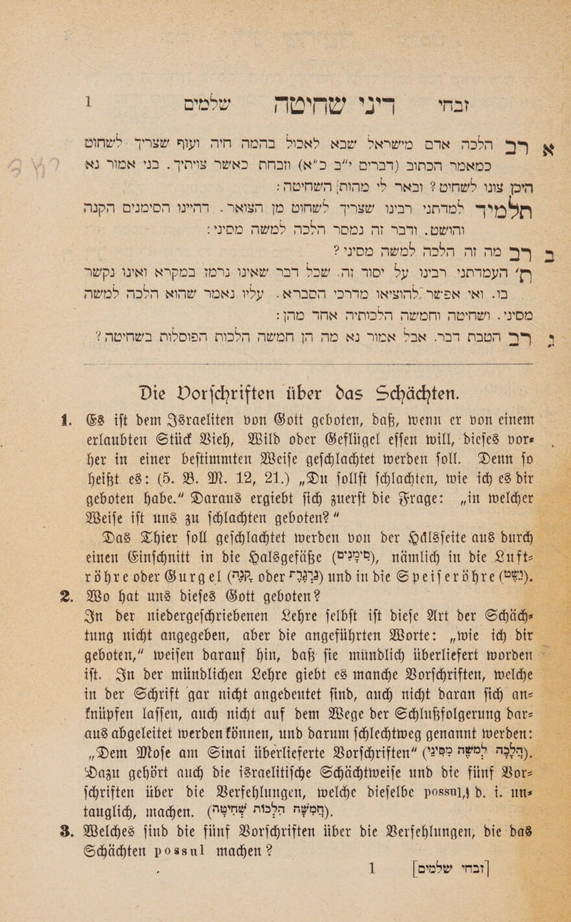 א רב הלכה ארם מישראל שבא לאכול בהמה חיה ועוף שצריך ■לשחום כמאמר הכתוב (דברים י״ב כ״א) וזבחת כאשר צויתיך. בגי אמור נא היכן עונו לשחיט ? ובאר לי מהות] השחיטה: תלמי ך למדתני רבינו שצריך לשחוט מן הצואר. דהיינו הסימנים הקנה והושט. ודבר זה נמסר הלכה למשה מסיני: ב רב מה זה הלכה למשה מסיני? ךן' העמדתני רבינו על יסור זה. שכל דבר שאינו נרמז במקרא ואינו נקשר בו. ואי אפשר',להוציאו מדרכי הסברא. עליו נאמר שהוא הלכה למשה מסיני. ושחיטה וחמשה הלכותיה אחד מהן: י רב הטבת דבר. אבל אמור נא מה הן חמשה הלכות הפוסלות בשחיטה? Die Dorfdjriften über bas Scfyädjten. 1. @8 ift bem 3§raeliten non ©oit geboten, ba(3, trenn er non einem erlaubten ©tücf Vieh, 2£itb ober ©eftüget effen tnill, biefe§ nor* T)er in einer beftimmten Vkife gefchtadjtet tnerben folt. ®enn fo Reifet e$: (5. V. 3)1. 12, 21.) ״S)u fotlft fd)Iadüten, toie id) e§bir geboten ^abe. daraus ergiebt fidj perft bie grage: ״in melier Vkife ift nn§ p fd)tad)ten geboten? $>a§ ^^ier foE gefchtad)tet tnerben bon ber üQdtöfeite au§ burd) einen ©infdjnitt in bie §al§gefäfee (ימנים!?), rtämlicf) in bie Sn ft־־ r ö h r e ober © n r g e I (דרו?.ה ober r3$V) unb in bie ©Reifer Öhre (ג?ט). 2. 200 §at nn§ biefeS ©ott geboten? 3n ber niebergefdjriebenen Sehre felbft ift biefe Slrt ber ©chcich* tung nidüt angegeben, aber bie angeführten VSorte: ״tnie ich bir geboten, tneifen baranf hin, ba{3 fie münblich überliefert tnorben ift. 3n ber münbtidjen Sehre giebt e§ manche Vorfdjriften, tnetd)e in ber ©djrift gar nicht angebeutet finb, and) nicht baran fid) an־־ fnüpfen taffen, aud) nicht auf bem VSege ber ©d)trt&fotgerung bar־־ au§ abgeleitet tnerbenfönnett, nnb barnm fchlechttneg genannt tnerben: ״$)em 3Jtofe am ©inai überlieferte Vorfdtriften (י(הלכה למשה ?לפי^י &ap gehört and) bie i^raelitifdje ©d^äd)tineife unb bie fünf Vor־־ fd)riften über bie Verfehlungen, tneldfc biefetbe possui^ b. i. un* taugtid), macfictt. (•חמשה הלכות ?ליטי). 3. V3etdje§ finb bie fünf Vorfdjriften über bie Verfehlungen, bie ba3 ©Rächten possul machen? [זבחי שלמים] 1