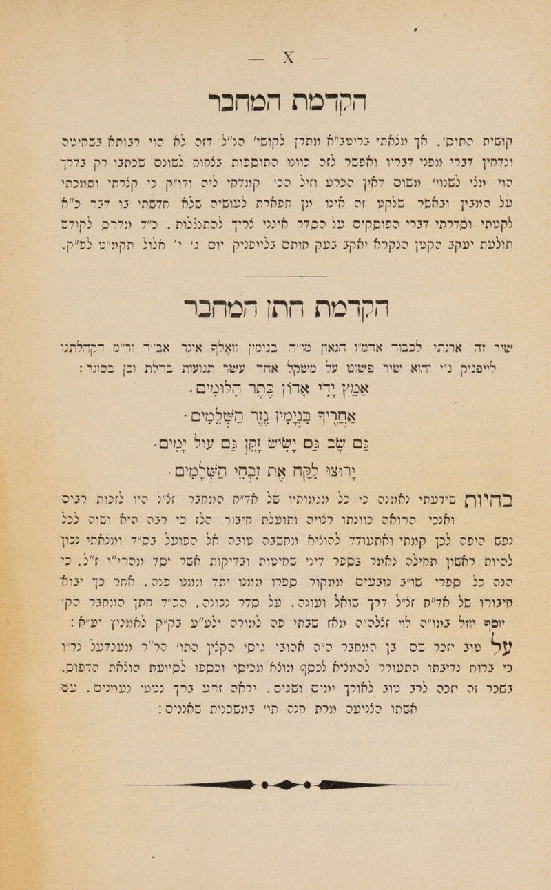9 — X הקדמת המחבר קושית התוה׳. אך מצאתי בריטב״א מתר! לקושי׳ הנ״ל דזה לא הוי רבותא בשחיטה ונדחין דברי מפני דבריו ואפשר לזה כוונו התוספות בצחות לשרנס שכתבו רק בדרך הוי מצי לשנוי׳ משוס דאין הכרע וזיל הכי קמדהי ליה ודו״ק כי קצרתי וסמכתי על המבין ובאשר שלקט זה אינו מן תפארת לעושיה שלא סדשתי בו דבר כ״א לקטתי וסדרתי דברי הפוסקים על ההדר אינני צריך להתנכלות . כ״ד מדרה לקודש תולעת יעקב הקטן הנקרא יאקב בעק חותס בלייפניק יוס ג׳ י׳ אלול תקמ״ט לפ״ק. הקדמת חותן המחבר שיר זה אתתי לכבוד אדמ״ו הגאון מו״ה בנימין וואלף איגד אב״ר ור״מ דקהלתנר לייפניק נ״י והוא שיר פשוט על משקל אחד עשר תנועות בדלת וכן בסוגי; אמץ ידי אדון יתר הלומים. ־— • • ן v V I T • T • • אחריף בנימין נזר השלמים * פם שב פס ישיש זקן פם עול ימים¬ — t ־־ t * זי• • — ־ד • ירוצו לקח את זבחי הישימים • •י *־י • ־ : •י • בהי1ת שידעתי נאמנה כי כל מגמותיו של אד״ח המחבר זצ״ל היו לזכות רבים ואנכי הרואה כוונתו רצויה ותועלת חיבור הלז כי רבה היא ושוה לכל נפש היפה לכן קמתי ואתעודד להוציא ונחשבה טובה אל הפועל בס״ד ומצאתי נכון להיות ראשון תהילה נאמר בספר דיני שחיטות ובדיקות אשל יהד מהרי״ו ז״ל. כי הנה הל ספרי שו״ב נובעים ממקור ספרו ממנו יתד ממנו פנה. אתר כך יבוא׳ חיבורו של אד״ח זצ״ל דרך שואל ועונה - על הדר נכונה. הכ״ד חתן המחבר הק׳ יוסף יוזל במו״ה לוי זצלה״ה מאז שבתי פה למורה ולע״ע בק״ק לאמייץ יע״א: ?Sj טוב יזכר שס בן המחבר ה״ה אהובי גיסי הקצין התו׳ ה ר ר מענדעל נל״ו כי ברוס נדיבתו התעורר להמציא לנסך מוצא מכיסו וכספו לסיועת הוצאה הדפוס- בשכר זה יזכה לרב טוב לאורך ימיס ושניס. ילאה זרע ברך נטעי יעויניס. עסי אשתו הצנועה מרת חנה תי׳ במשכנות שאננים: