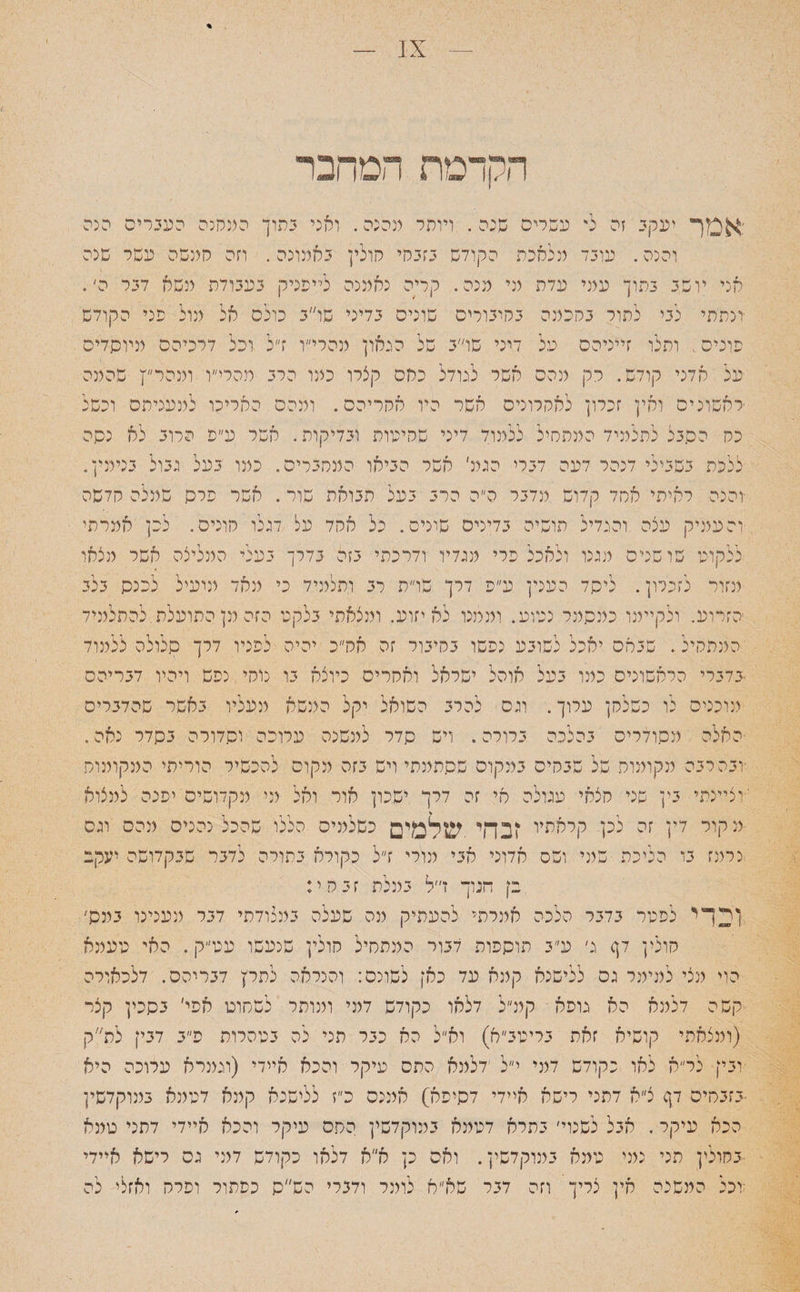 הקדמת המחבר :אמך יעקב זה ל' עשרים שכה. ויותר מהנה. ואני בתוך המחנה העברים הנה והנה. עובד מלאכת הקודש בזבחי חולין באמונה. וזה חמשה עשר שנה אני יושב בתוך עמי עדה מי מנה. קריה נאמנה לייפניק בעבודת משא דבר ה׳. ונתתי כבי להור בחכמה בחיבורים שונים בדיני שו״ב כולם אל מול פני הקודש פונים, ותלו זייניהס על דיני שו״ב של הגאון מהרי״ו ז״ל וכל דרכיהם מיוסדים על אדני קודש. רק מהם אשר לגודל כחס קצרו כמו הרב מהרי״ו ומהרץ שהמה ראשונים ואין זכרון לאחרונים אשר היו אחריהם. ומכס האריכו למעניהם וכשל כה הסבל לתלמיד המתחיל ללמוד דיני שחיטות ובדיקות. אשר ע״פ הרוב לא נסה ללכת בשבילי דנהר דעה דברי הגמ׳ אשר הביאו המחברים. כמו בעל גבול בנימין. ■והנה ראיתי אחד קדוש מדבר ה״ה הרב בעל תבואה שור. אשר פרס שמלה חדשה והעמיק עצה והגדיל הושיה בדינים שונים. כל אהד על דגלו חונים. לפן אמרתי ללקוכו שושנים מגנו ולאכל פרי מגדיו ודרכתי בזה בדרך בעלי המליצה אשר מצאו מזור לזנמן. ליסד הענין ע״ס דרך שו״ה רב ותלמיד כי מאד מועיל לכנס בלב הזרוע. ולקיימו כמסמר נטוע. וממנו לא יזוע. ומצאתי בלקט הזה מן התועלת,להתלמיד המתחיל. שבאם יאכל לשובע נפשו בחיבור זה אה״כ יהיה לפניו דרך סלולה ללמוד בדברי הראשונים כמו בעל אוהל ישראל ואחרים כיוצא בו נוחי נפש ויהיו דבריהם מוכנים לו כשלחן ערוך. וגס להרב השואל יקל המשא מעליו באשר שהדברים האלה מסודרים בהלנה ברורה. ויש סדר למשנה ערופה וסדורה בסדר נאה. •ובהרבה מקומות של שבחים במקום שסתמתי ויש בזה מקום להכשיר הוריתי המקומות 'וציינתי בין שני חצאי עגולה אי זה דרך ישכון אור ואל מי מקדושים יפנה למצוא מקור דין זה לכן קראתיו !בהי .שלמים כשלמים הללו שהכל נהנים מהם וגס נרמז בו הליכה שמי ושס אדוני אבי מורי ז״ל כקורא בתורה לדבר שבקדושה יעקב בן הנוך ז״ל במלת זבחי: ןדךי לפטר בדבר הלכה אמרתי להעתיק מה שעלה במצודתי דבר מענינו במס׳ חולין דך ג׳ ע״ב תוספות דבור המתחיל חולין שנעשו עט״ק. האי טעמא הוי מצי למימר גס ללישנא קמא עד כאן לשונם: והנראה לתרץ דבריהם. דלפאורה קשה דלמא הא גופא קמ״ל דלאו כקודש דמי ומותר לשחוט אפי׳ בסכין קצר (ומצאתי קושיא זאת בריטב״א) וא״ל הא כבר תני לה בטהרות פ״ב דבין לס״ק ובין לר״א לאו כקודש דמי י״ל ׳דלמא התם עיקר והכא איידי (וגמרא ערוכה היא •בזבחים דך צ״א דתני רישא איידי דסיפא) אמנם פ״ז ללישנא קמא דטמא במוקדשין הכא עיקר. אבל לשנוי׳ בתרא דטמא במוקדשין החס עיקר והכא איידי דתני טמא •בחולין תני נמי טמא במוקדשין. ואס כן א״א דלאו כקודש דמי גס רישא איידי :יכל המשנה אין צריך וזה דבר שא״א לומר ודברי הש״ס כפתור ופרח ואזלי לה