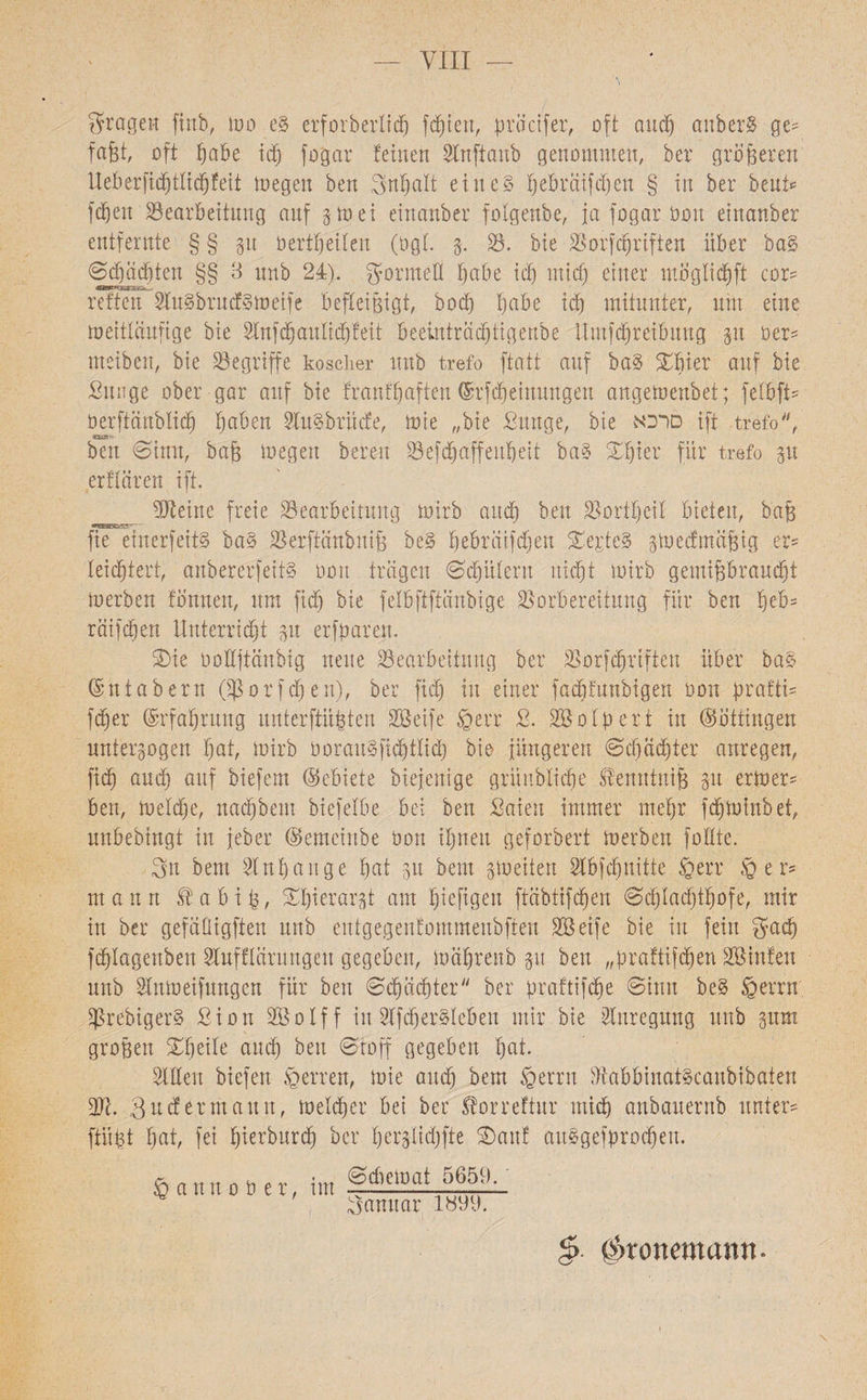 VIII fragen finb, mo e§ erforberticß festen, pracifer, oft aueß anberS ge* faßt, oft ßabe id) fogar feinen Slnftanb genommen, ber größeren lleberficßtticßfeit megen ben 3nßatt eines ßebrciifcßen § in ber beut* feßen Bearbeitung auf gm ei einanber fotgenbe, ja fogar Oon einanber entfernte §§ gu berißeilett (ogt. g. B. bie Borfcßriften Uber baS ©cßädßten §§ 3 unb 24:). gormeH babe icb mich einer mögtießft cor־־ reffen Sl'uSbrudSmetfe befleißigt, boeb ßabe id) mitunter, um eine meitlciufige bie Slnfdjaitlitßfeit beeinträeßtigenbe llmfcbreibnug git üer* meiben, bie Begriffe koscher unb trefo ftatt auf baS £ßier ouf bie Sunge ober gar auf bie frauf'baffen ©rfeßeinungen angemenbet; fetbfi־־ öerftanblicß ßaben SXuSbrüde, mie ״bie ßitnge, bie סרכא ift trefo,״ י׳זזע» ben Sinn, baß megen bereu Befcßaffeußeit baS ©ßier für trefo gu erflären ift. BXeine freie Bearbeitung mirb and) ben Bortbeit bieten, baß fie einerfeitS baS Berftanbniß beS ßebrciifcßen £ej;te3 gmeefmeißig er* leichtert, anbererfeifS 001t tragen Sintern uießt mirb gemißbranebt merben tonnen, um fid) bie felbftftänbige Borbereitung für ben ßeb* reüfeßen Unterricht gu erfparen. 2)ie öottftänbig neue Bearbeitung ber Borfcßriften über baS ©ntabern Oßorfcßen), ber fid) in einer frfcßfnnbigen bon prafti* feßer ©rfaßrung unterftüßten Sßeife ©err 2. 2B0 Xpert in Böttingen untergogen ßat, mirb oorauSfüßtlid) bie jüngeren ©cßädßter anregen, fi(ß and) auf biefem (Gebiete biejenige grünblicße tantniß gu ermer* ben, metd)e, naeßbem biefelbe bei ben Saien immer meßr feßminbet, unbebingt in jeher ®emcinbe öon ihnen geforbert merben fotlte. 3n bem Slnßaüge ßat gu beut gmeiten SXbfcßnitte ©err ©er־־ mann iüabiß, £ßierargt am ßiefigett fteibtifeßen ©cßlacßtßofe, mir in ber gefäDigften unb eutgegenfommenbften SBeife bie in fein gaeß fcßlagenben SXufflarungeu gegeben, mäßrenb gtt ben ״praftifeßen BSinfen unb SXnmeifungen für ben ©cßäcßter״ ber praftifeße ©inn be§ ©errn BrebigerS ßion SBoIff in SXfdjerStcben mir bie Anregung unb gum großen Xßeite audj beit ©toff gegeben ßat. Sitten biefen ©erren, mie aueß bem ©errn BabbinatScanbibaten Bc. Surfer mann, melcßer bei ber ^orreftur mieß anbauernb unter־־ ftüßt ßat, fei ßierburd) ber ßerglidjfte ®an! aitSgefprocßeit. §>■ ßpronemarm• ©diemat 5659. Sanuar 1899. © a nn ober, im \