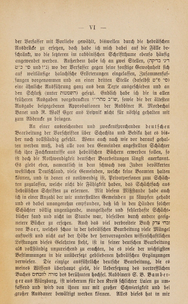 VI ber Berfaffer mit Borliebe gemäht, bigmeilen burcp bie pebräifcpen Slngbrücfe 51t erfepen, bocp pabe icp micp babei auf bie gatte be* fcpränft, mo bie !enteren int rabbinifdfen ©cpriftipume ebenfo päufig angemenbet merben. 9iuj3erbent pabe icp an gmei ©ietten, (דיני בדיקה סי׳ ב״ט itnb נ״ז) mo ber Berfaffer gegen feine fonftige ©emopnpeit ficb auf meitläitfige palacpifcpe Erörterungen eingelaffen, Sufammenfaf* jungen öorgenommen unb an einer brüten ©teile (bafelbft סי' פ״ט) eine äpnlicpe Slugfüprung gang aug bem Ztiit auggefcpieben unb an ben ©cplub (unter השמטות) gefegt, (^nblicb habe icp bie in allen früheren Ausgaben öorgebrucften שרב מהרי״ו, fomie bie ber eüteften Buggabe beigegebenen Bpprobationen ber Rabbiner 9t üftorbecpai Bauet unb 9t. SBolf <£ger aul Seipnif ntc^t für nötpig gepalten mit pm Bbbrucfe gu bringen. 31 n einer augreüpeuben unb gmecfenifpredjenben beutfcpen ’Bearbeitung ber Borfcpriften über ©cpecpita unb Bebifa pat eg big־« per nocp oottfiänbig gefeplt. BSenn ancp ttacp mie öor barauf gepal* im merben muff, baff alle non ben ©enteinben angeftettten ©cpäcpter fiep ipre gacpfenntmffe aug pebräifcpen Büchern ermerbeu fotten, fo ift bocp bie 9t0ipmenbigfeii beutfcper Bearbeitungen längft auerfannt. ©g giebt eben, namentlicp in bem fcpmacp öon guben beoolferten mefilicpen £)eutfcplanb, biele ©enteinben, melcpe !eine Beamten palten können, unb in betten eg notpmenbig ift, ^riöatperfonen gum ©cpäcp־־ ten gitgulaffen, melcpe uicpi bie gäpigfeit pabett, bag ©cpädftfacp aug ;pebräifipen ©cpriften gu erlernen. Btit biefem üftijfftanbe pabe aucp icp in einer Bttgapl ber mir unterftettten ©enteinben gu fämpfen gepabt unb eg babei itnangenepm empfunben, baff icp in ben gänben folcper ©cpäcpter tmttig ungenügenbe, inangelpafte unb feplerpafte ©cpäcpt* biicper fanb unb nicht im ©taube mar, biefelben burd) anbere geeig־ netere Bücher gu erfepen. Bucp bag öiel öerbreitete Buip זבחי צדק neu Baer, melcpeg fepon in ber pebräifcpen Bearbeitung oiele Mängel aufmeift itnb nicht auf ber §ope ber peröorragenben miffenfepaftliipen Setfiungen biefeg ©eleprien fiept, ift in feiner beutfepen Bearbeitung alg oottftänbig ungureiepenb p eraepteu, ba eg öiele ber midptigften Befiimmungen in bie unüberfept gebliebenen pebräifcpen ©rgängungen Oermiefen. SDie eingige augfüprlicpe beutfipe Bearbeitung, bie eg meineg Söiffeng überpaupt giebt, bie Ueberfepuug beg t)ortrefflidpen Budfeg מורה לזובחים beg berüputten pocpfel. tttabbinerg ©. B. Barn ber־־ ger attg SBürgburg, ift mieberum für ben Süeig fdplicpter ßaien 31t um־« faffenb unb mirb öon ipnen nur mit grober ©cpmierigfeit unb bei ;grober Bugbauer bemältigt merben fonnen. Btteg biefeg pat in mir