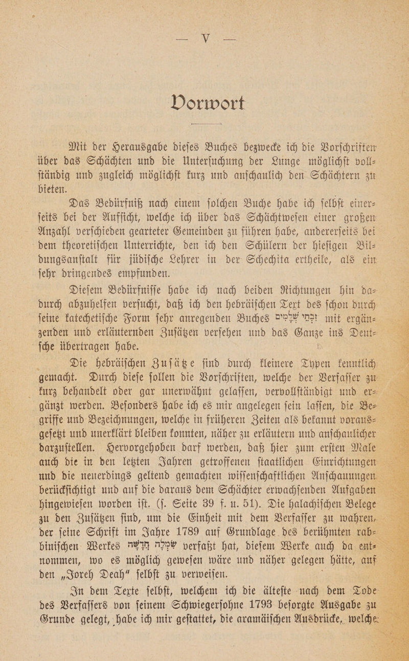 Donport Blit ber Verausgabe biefeS BudjeS begtaecfe iäj bie Borfdhrifien׳ über baS Schächten unb bie Untersuchung ber ßunge mögtichft aalt־ ftänbig unb gugteid) mogtidjft furg unb anfchaulicb beu Sd)äd)tern gü bieten. 3)aS Bebürfntfs nad) einem foldjen Buche höbe id) felbft. einer־ feitS bei ber ^uffictjt, meldje id) über baS Schachtmefen einer großen 2tngat)l öerfdjieben gearteter ©emeinben gu führen habe, anbererfeits bet bem tt)eoretifd)en Unterrichte, ben id) ben Schülern ber ^iefigen Bit־ bungSanftatt für pbifche Setjrer in ber Sd)edhita ert£)eile, als ein; fetjr bringcnbeS empfunben. tiefem Bebürfniffe tjobe id) nach beiben Stichtagen tun ba־ burdf) abguhetfen üerfud)i, bafg ich ben h^bräifchen Xtit beS fchon burch feine fatedjeiifdje garnt fet)r anregeuben BudjeS ז?סי ?ל?זים mit ergän־ genben unb ertäuternben 3*tfäta öerfehen unb baS (Bange ins S)eut־ fche übertragen habe. SDie h^braifchen Sufä^e finb burd) Heinere Xpen fenntlich gemacht. S)urch biefe fallen bie Borfchriften, metche ber Berfaffer p furg betjanbett aber gar unermähut gelaffen, oeröottftänbigt unb er־ gängt merben. BefonberS höbe ich mir angelegen fein taffen, bie Be־ griffe unb Begegnungen, toelche in früheren Seiten als betanut aarauS־ gefegt unb unerflärt bleiben fannten, näher gu erläutern unb anfchaulicher bargufteEen. Veraargehoben barf merben, bajg h*er pnt erften Beate auch bie in beu testen fahren getroffenen fiaatticheu (Binridhtagen nnb bie neuerbingS gettenb gemaehten miffenfd)aftlicbeu Stnfdhauuugen berüdtfidhtigt nnb auf bie barauS bem Schächter ermad)fenben Aufgaben hingemiefen morben ift. (f. Seite 89 f. u. 51). Xie hotad)ifcben Belege gn ben 3ufä&ett finb, um bie (Einheit mit bem Berfaffer gu mähren, ber feine Sdjrift im 3ahre 1789 auf (Bruubtage beS berühmten rab־ binifdhen BkrfeS לי׳ ריד^ה?^ berfafü hot, biefem BSerfe auch ba ent־ nommeit, mo eS mögtid) gemefeu märe unb näher gelegen hätte, auf beu ״Soreh SDeah felbft gu oermeifert. 3n bem Xe^k felbft, metchem ich bie ältefte nad) bem Xobt beS BerfafferS aan feinem Schmiegerfohne 1798 befargte Ausgabe gu (Brunbe gelegt, höbe id) mir geftattet, bie aramäifdhen $uSbrücfe, metchem