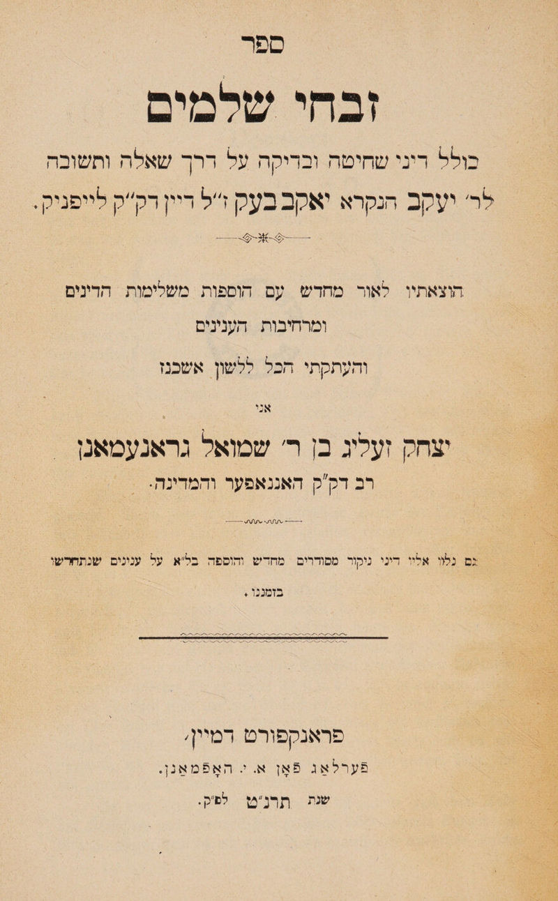 ספר זבחי שלמים בולל דיני שחיטה ובדיקה על דרך שאלה ותשובה לד יעקב הנקרא יאקב בעק ז״ל דיין דק״ק לייסניק. —#-*־•#-— הוצאתיו לאוד מהדש עם הוספות משלימות הדינים ומרחיבות הענינים והעתקתי הבל ללשון אשכנז אני י . % יצחק זעליג בן ר׳ שמואל גראנעמאנן רב דק״ק האננאפער והמדינה♦ •-— ^a/Vw-J\A/v- :נם נלוו אליו דיני ניקור מסודרים מהדש והוספה בל״א על ענינים שנתחדשו בזמננו. פראנקפורט דמיין׳ פערלאג פאן א. י. האפמאנן. שני* תדנ״ט לפ״ק.