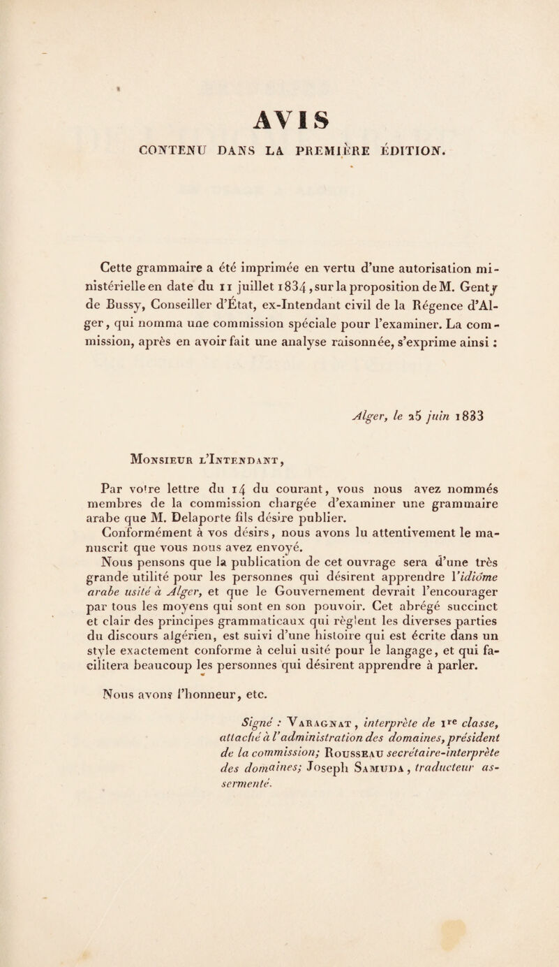 AVIS CONTErjU DANS LA PREMIÈRE ÉDITION. Cette grammaire a été imprimée en vertu d’une autorisation mi¬ nistérielle en date du II juillet 1834 , sur la proposition de M. Gentj de Bussy, Conseiller d’Etat, ex-Intendant civil de la Régence d’Al¬ ger, qui nomma une commission spéciale pour l’examiner. La com¬ mission, après en avoir fait une analyse raisonnée, s’exprime ainsi ; Alger, le vlS juin i833 Monsieur l’Intendant, Par vo're lettre du i4 du courant, vous nous avez nommés membres de la commission chargée d’examiner une grammaire arabe que M. Delaporte fils désire publier. Conformément à vos désirs, nous avons lu attentivement le ma- nuserit que vous nous avez envoyé. Nous pensons que la publication de cet ouvrage sera d’une très grande utilité pour les personnes qui désirent apprendre l’idiome arabe usité à Alger, et que le Gouvernement devrait l’encourager par tous les moyens qui sont en son pouvoir. Cet abrégé succinct et clair des principes grammaticaux qui règlent les diverses parties du discours algérien, est suivi d’une histoire qui est écrite dans un style exactement conforme à celui usité pour le langage, et qui fa¬ cilitera beaucoup les personnes qui désirent apprendre à parler. Nous avons l’honneur, etc. Signé : Varagnat, interprète de i»'c classe, attaché à Vadministration des domaines, président de la commission; Rousseau secrétaire-interprète des domaines; Joseph Samuda, traducteur as¬ sermenté.