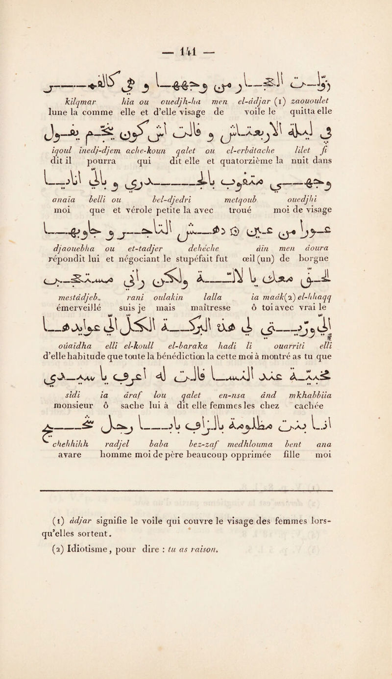 — IVl — -^ ^CiT® —-^'1^ C-^— kilqmar hîa ou cuedjh-ha men el-dcljar (i) zaououlet lune la comme elle et d’elle visage de voile le quitta elle iqoul inedj-djem ache-koim qalet ou el-erbdtache Vdet fi dit il pourra qui dit elle et quatorzième la nuit dans I-o\j to _^_>feaA/« 3 anaïa helli ou bel-djedri metqoub moi que et vérole petite la avec troué ^- ♦♦ oucdjhi moi de visage L J J—^ô i^-S. ]jy-^ djaouebha ou et-tadjer debéche din meu doura répondit lui et négociant le stupéfait fut œil (un) de borgne O- ^-^---Ij -^ ^3 mestddjeb^ émerveillé rani oulakîn lalla suis je mais maîtresse ia madk(^‘i) el-bhaqq O toi avec vrai le L_^^ao^£^Il Â_âl^ 4> (J— oüaîdha elli el-koull el-baraka hadi U ouarriti elli d’elle habitude que toute la bénédiction la cette moi à montré as tu que , C Aav Ij C3 ^ O- 11^ L^xil ^0^ •• ♦♦ • •• ♦ sidi ia draf loii qalet en~nsa ând mhhahhiia monsieur ô sache lui à dit elle femmes les chez cachée ^-^ I-At c ^aJ chehhihh radjel baba bez-zaf medhlouma beat ana avare homme moi de père beaucoup opprimée fille moi (1) àdjar signifie le voile qui couvre le visage des femmes lors qu’elles sortent. (2) Idiotisme, pour dire : tu as raison.