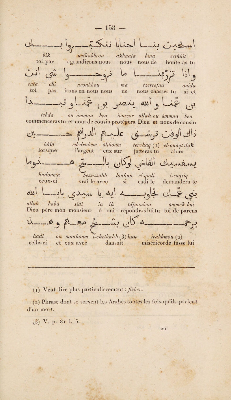 -\ Wi -A l-_xj ♦ •• • •• ^ bik toi par •• • \ •• '3 enta * chi toi pas U_ netkahbrou ahlmaîa bina esthuit agrandirons nous nous nous de honte as tu ^3-^ ^\‘^\^ nroubhon ma tzerrefna oulda irons en nous nous ne nous chasses tu si et -a3‘ j ^ L.Â^ % febda ou dmmna ben ionssor allait ou àmmna ben commenceras tu et nous de cousin protégera Dieu et nous de cousin lj\- O-îj}'cî!b hhîn ed-drabem âlihouin terchaq (i) el-ouaqt dak lorsque l’argent eux sur jetteras tu alors U5.K- —â> ^— JL •« • • »« hadoiima bess-ssahb louhan cl-qadi i-saqsîq ceux-ci vrai le avec si cadi le demandera te l_ « *» ■J) i 1 1 : < • Vi allah baba sidi ia ih tdjüouhou àmmek bni Dieu père mon monsieur ô oui répondras lui tu toi de pareils a, A___ hadi ou maâhoum i-chetbahh Çy^kan îralihmou (^d) celle-ci et eux avec dansait miséricorde fasse lui (1) Veut dire plus particulièrement : Jlchcv. (2) Phrase dont se servent les Arabes toutes les fois qu’ils parlent d’un mort. ^3) V. p. 81 l. 5. 20