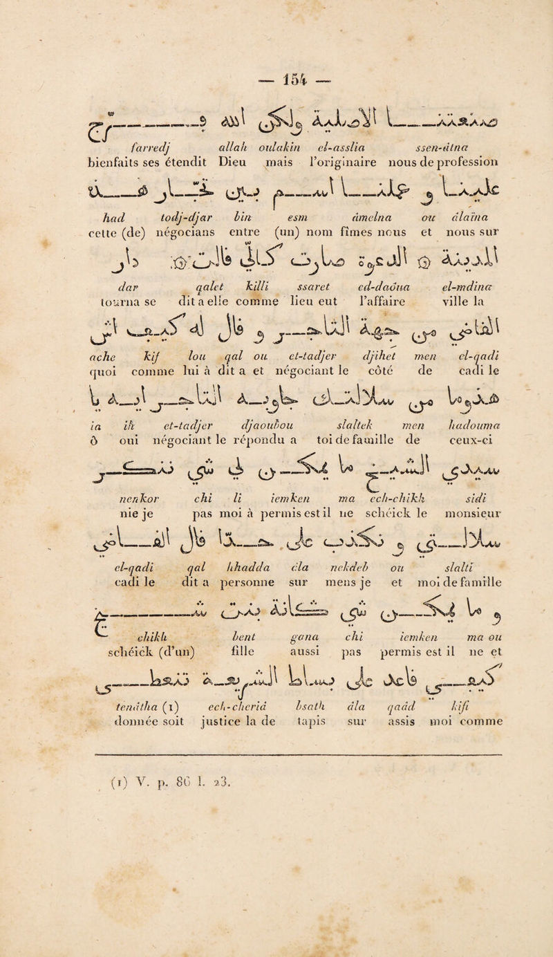 -3 .aa^a;v^ faryedj allak oulakin ei-asslia ssen-dtna bienfaits ses étendit Dieu mais l’originaire nous de profession a A. «1^ r hacl todj-djar hht esm amelna cette (de) négocians entre (un) nom fîmes nous et nous sur L-As iÏLS •• y O dar tourna se qalct ki/li ssaret dit a elle comme lieu eut O v«Ji_ aS^ 4S J- IaJI 4all ^ cd-daona l’affaire J A—»a_aAc • 4 au dlaïna et nous sur 13) «t el-mdina ville la ['À\ ache kij Ion qal ou et-tadjer djihet men el-qadl rjuoi comme lui à dit a et négociant le côté de cadi le \j A_A -«—Ss^IaJ^ 4* • A__. .\ . aJ AV CiT® ^3 ia ih ct-tüdjer djaouhoii slaltek men ô oui négociant le ré])ondu a toi de famille de hadoiima ceux-ci C- 3iA^ ûi S C3 ijl AAV nenhor chi U îemken ma cch-chlkh sldi nie je pas moi à permis est il ne scbéick le monsieur el-qadi t I *** _ 0 ;; KjI C^— ■i^W qal hhadda cia nekdeh ou slaltl dit a personne sur mens je et moi de famille •• • V * 1 ^ *** c >A.^ Cl)_ U hent fille gana aussi L5 cliikk scliéick (d’un) tenâtha (i) ech-ckcriâ Isath âla flonnée soit justice la de lapis sur assis moi comme chi îemken ma ou pas permis est il ne et ^ tXcls . _.SL/^ qaàd kl fl