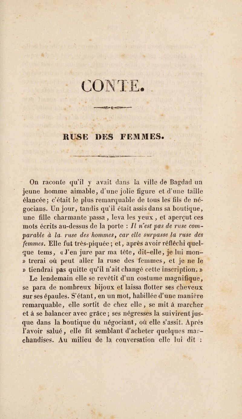 CONTE KUâP. DPS FPniMES. - On raconte qu’il y avait dans la ville de Bagdad un jeune homme aimable, d’une jolie figure et d’une taille élancée; c’était le plus remarquable de tous les fils de né- gocians. Un jour, tandis qu’il était assis dans sa boutique, une fille charmante passa , leva les yeux , et aperçut ces mots écrits au-dessus de la porte : Il nest pas de ruse com¬ parable à la ruse des hommes, car elle surpasse la ruse des femmes. Elle fut très-piquée ; et, après avoir réfléchi quel¬ que tems, «J’en jure par ma tête, dit-elle, je lui mon- » trerai où peut aller la ruse des femmes, et je ne le » tiendrai pas quitte qu’il n’ait changé cette inscription. » Le lendemain elle se revêtit d’un costume magnifique, se para de nombreux bijoux et laissa flotter ses cheveux sur ses épaules. S’étant, en un mot, habillée d’une manière remarquable, elle sortit de chez elle, se mit à marcher et à se balancer avec grâce ; ses négresses la suivirent jus¬ que dans la boutique du négociant, où elle s’assit. Après l’avoir salué, elle fit semblant d’acheter quelques mar¬ chandises. Au milieu de la conversation elle lui dit ;