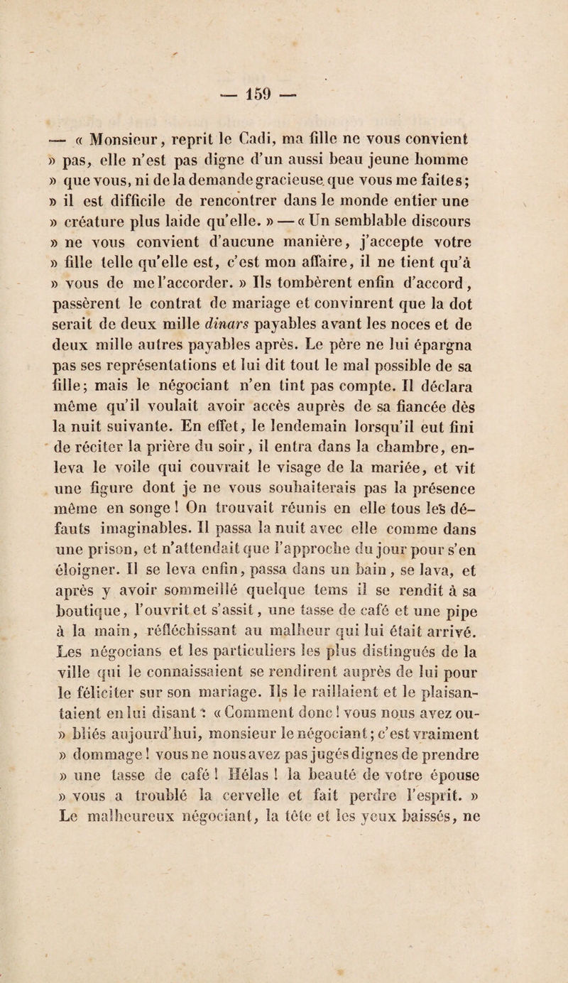 ’— « Monsieur, reprit le Cadi, ma fille ne vous convient » pas, elle n’est pas digne d’un aussi beau jeune homme » que vous, ni de la demande gracieuse, que vous me faites; » il est difficile de rencontrer dans le monde entier une » créature plus laide quelle. » — «Un semblable discours » ne vous convient d’aucune manière, j’accepte votre » fille telle qu’elle est, c’est mon affaire, il ne tient qu’à » vous de me l’accorder. » Ils tombèrent enfin d’accord, passèrent le contrat de mariage et convinrent que la dot serait de deux mille dinars payables avant les noces et de deux mille autres payables après. Le père ne lui épargna pas ses représentations et lui dit tout le mal possible de sa fille; mais le négociant n’en tint pas compte. Il déclara môme qu’il voulait avoir accès auprès de sa fiancée dès la nuit suivante. En effet, le lendemain lorsqu’il eut fini de réciter la prière du soir, il entra dans la chambre, en¬ leva le voile qui couvrait le visage de la mariée, et vit une figure dont je ne vous souhaiterais pas la présence môme en songe ! On trouvait réunis en elle tous le's dé¬ fauts imaginables. Il passa la nuit avec elle comme dans une prison, et n’attendait que l’approche du jour pour s’en éloigner. Il se leva enfin, passa dans un bain, se lava, et après y avoir sommeillé quelque tems il se rendit à sa boutique, l’ouvrit et s’assit, une tasse de café et une pipe à la main, réfléchissant au malheur qui lui était arrivé. Les négocians et les particuliers les plus distingués de la ville qui le connaissaient se rendirent auprès de lui pour le féliciter sur son mariage. Ils le raillaient et le plaisan¬ taient en loi disant 'i « Gomment donc ! vous nous avez ou- » bliés aujourd’hui, monsieur le négociant; c’est vraiment » dommage ! vous ne nous avez pas jugés dignes de prendre » une tasse de café î Hélas ! la beauté de votre épouse » vous a troublé la cervelle et fait perdre l’esprit. » Le malheureux négociant, la tôle et les yeux baissés, ne