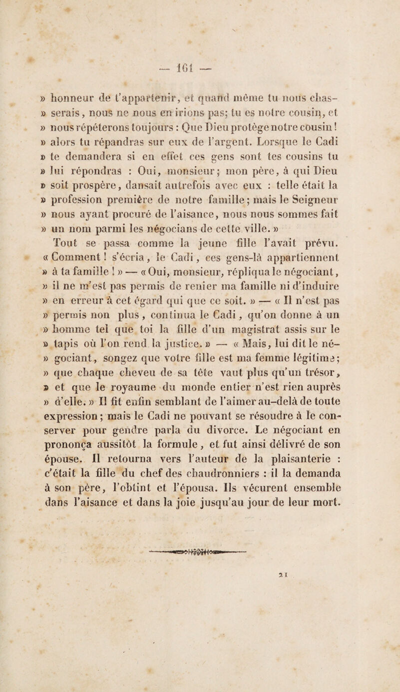 lOi » honneur de t’appartenir, et quand même tu nous cltas- » serais, nous ne nous en irions pas; lu es notre cousip, et » nous répéterons toujours : Que Dieu protège notre cousin ! » alors tu répandras sur eux de l’argent. Lorsque le Cadi » te demandera si en effet ces gens sont tes cousins tu » lui répondras : Oui, monsieur; mon père, à qui Dieu » soit prospère, dansait autrefois avec eux : telle était la » profession première de notre famille ; mais le Seigneur » nous ayant procuré de l’aisance, nous nous sommes fait » un nom parmi les négocians de cette ville. » Tout se passa comme la jeune fille l’avait prévu. «Comment! s’écria, le Cadi, ces gens-là appartiennent » à ta famille !» — « Oui, monsieur, répliqua le négociant, » il ne m’est pas permis de renier ma famille ni d’induire » en erreur à cet égard qui que ce soit. » — « Il n’est pas » permis non plus , continua le Cadi, qu’on donne à un » homme tel que toi la fille d’un magistrat assis sur le » tapis où l’on rend la justice. » — « Mais, lui dit le né- » gociant, songez que votre fille est ma femme légitime; » que chaque cheveu de sa tête vaut plus qu’un trésor, » et que le royaume du monde entier n’est rien auprès » d’elle. » Il fit enfin semblant de l’aimer au-delà de toute expression; mais le Cadi ne pouvant se résoudre à le con¬ server pour gendre parla du divorce. Le négociant en prononça aussitôt la formule, et fut ainsi délivré de son épouse. Il retourna vers l’auteur de la plaisanterie : c’était la fille du chef des chaudronniers : il la demanda à son père, l’obtint et l’épousa. Ils vécurent ensemble dans l’aisance et dans la joie jusqu’au jour de leur mort.