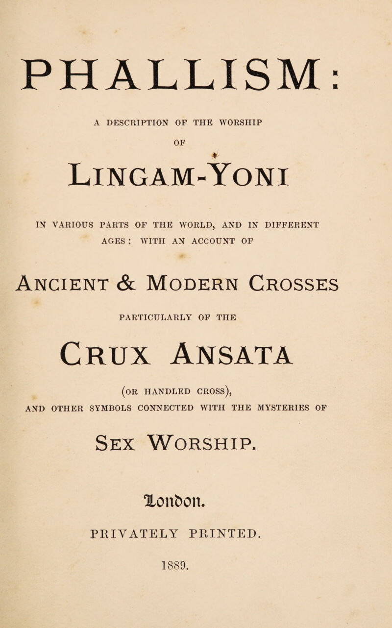 PHALLISM: A DESCRIPTION OF THE WORSHIP OF ♦ Lingam-Yoni IN VARIOUS PARTS OF THE WORLD, AND IN DIFFERENT AGES: WITH AN ACCOUNT OF Ancient & Modern Crosses PARTICULARLY OF THE Crux Ansata (or handled cross), AND OTHER SYMBOLS CONNECTED WITH THE MYSTERIES OF Sex Worship. %o\\bo\h PRIVATELY PRINTED. 1889.