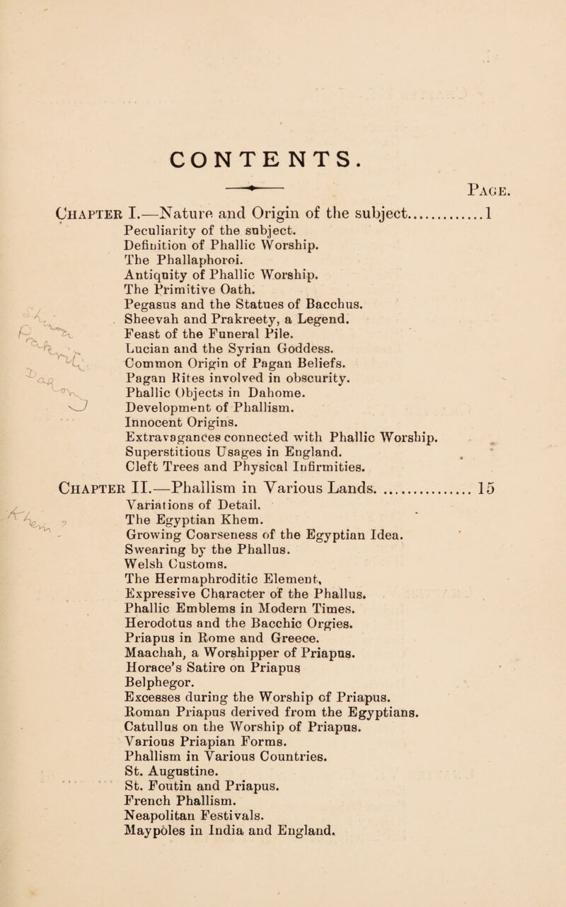 CONTENTS Page. ...1 Chapter I.—Nature and Origin of the subject. Peculiarity of the subject. Defiuition of Phallic Worship. The Phallaphoroi. Antiquity of Phallic Worship. The Primitive Oath. Pegasus and the Statues of Bacchus. Sheevah and Prakreety, a Legend. Feast of the Funeral Pile. Lucian and the Syrian Goddess. Common Origin of Pagan Beliefs. Pagan Kites involved in obscurity. Phallic Objects in Dahome. Development of Phallism. Innocent Origins. Extravagances connected with Phallic Worship. Superstitious Usages in England. Cleft Trees and Physical Infirmities. Chapter II.—Phallism in Various Lands. O Variations of Detail. The Egyptian Khem. Growing Coarseness of the Egyptian Idea. Swearing by the Phallus. Welsh Customs. The Hermaphroditic Element, Expressive Character of the Phallus. Phallic Emblems in Modern Times. Herodotus and the Bacchic Orgies. Priapus in Home and Greece. Maachah, a Worshipper of Priapus. Horace’s Satire on Priapus Belphegor. Excesses during the Worship of Priapus. Roman Priapus derived from the Egyptians. Catullus on the Worship of Priapus. Various Priapian Forms. Phallism in Various Countries. St. Augustine. St. Foutin and Priapus. French Phallism. Neapolitan Festivals. Maypoles in India and England.