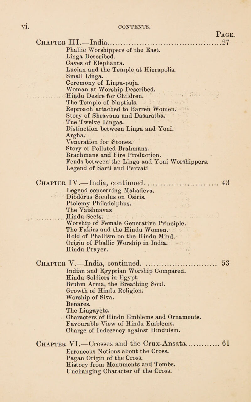 Page. ,..27 Chapter III.—India. Phallic Worshippers of ihe East. Linga Described. Caves of Elephanta. Lucian and the Temple at Hierapolis. Small Linga. Ceremony of Linga-puja. Woman at Worship Described. , .. Hindu Desire for Children. ’ The Temple of Nuptials. Reproach attached to Barren Women. Story of Shravana and Dasaratha. The Twelve Lingas. Distinction between Linga and Yoni. Argha. Veneration for Stones. Story of Polluted Brahmans. Brachmans and Fire Production. Feuds between the Linga and Yoni Worshippers. Legend of Sarti and Parvati Chapter IY.—India, continued. 43 Legend concerning Mahadeva. ' Diodorhs Siculus on Osiris. Ptolemy Philadelphus. The Vaishnavas Piadu Sects. Worship of Female Generative Principle. The Fakirs and the Hindu Women. Hold of Phallism on the Hindu Mind. Origin of Phallic Worship in India. Hindu Prayer. c Chapter Y.—^^India, continued. 53 Indian and Egyptian Worship Compared. Hindu Soldiers in Egypt. Bruhm Atma, the Breathing Soul. Growth of Hindu Religion. Worship of Siva. Benares. The Lingayets. Characters of Hindu Emblems and Ornaments. Favourable View of Hindu Emblems. Charge of Indecency against Hinduism. Chapter YI.—Crosses and the Crux-Ansata.61 Erroneous Notions about the Cross. Pagan Origin of the Cross. History from Monuments and Tombs. Unchanging Character of the Cross.