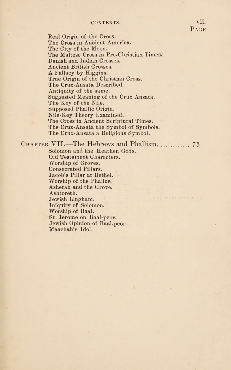 Page Real Origin of the Cross. The Cross in Ancient America. The City of the Moon. The Maltese Cross in Pre-Christian Times. Danish and Indian Crosses. Ancient British Crosses. A Fallacy by Higgins. True Origin of the Christian Cross. The Crux'Ansata Described. Antiquity of the same. Suggested Meaning of the Crux-Ansata. The Key of the Nile. Supposed Phallic Origin. Nile-Key Theory Examined. The Cross in Ancient Scriptural Times. The Crux-Ansata the Symbol of Symbols. The Crux-Ansata a Religious Symbol. Chapter VIT.—The Hebrews and Phallism... 75 Solomon and the Heathen Gods. Old Testament Characters. Worship of Groves. Consecrated Pillars. Jacob’s Pillar at Bethel. Worship of the Phallus. Asherah and the Grove. Ashtoreth. Jewish Lingham. Iniquity of Solomon. Worship of Baal. St. Jerome on Baal-peor. Jewish Opinion of Baal-peor. Maachah’s Idol.