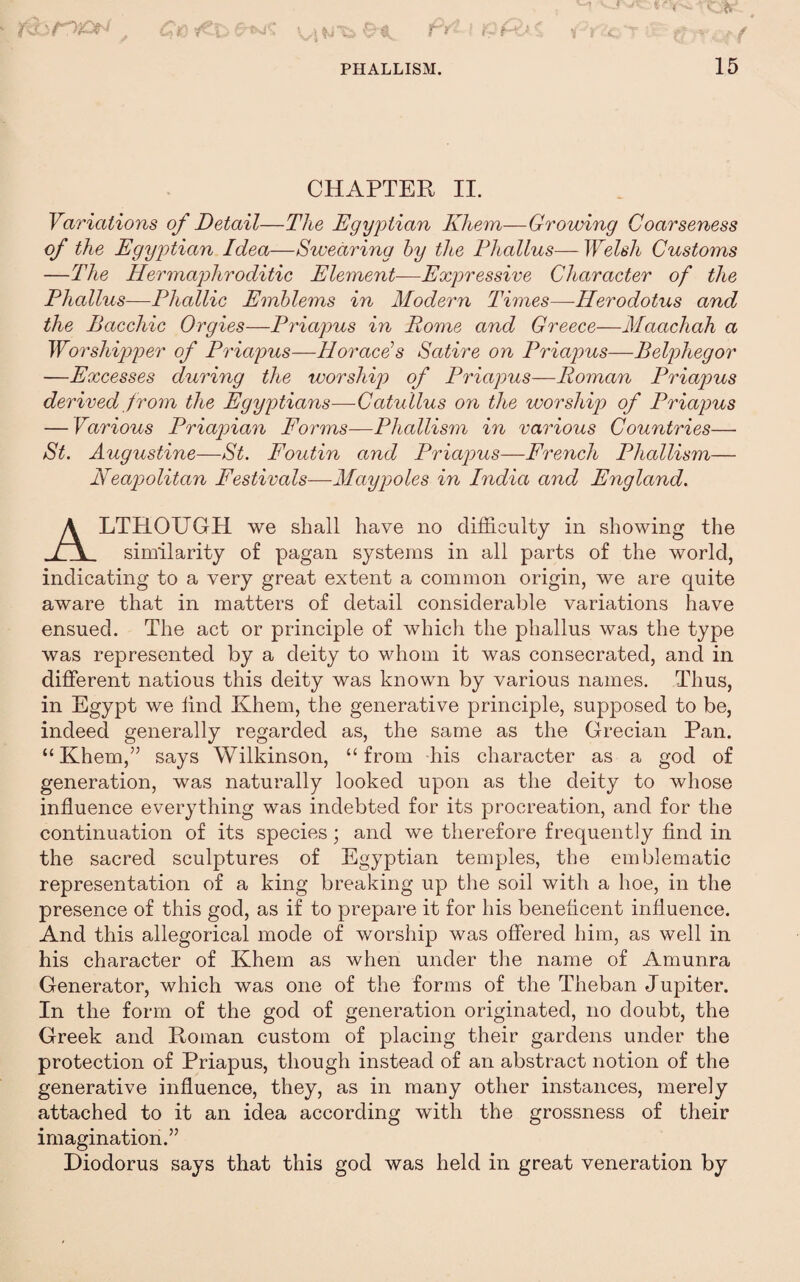 CHAPTER II. Variations of Detail—The Egyptian Khem—Growing Coarseness of the Egyptian Idea—Swearing hy the Fhallus— Welsh Customs —The Hermapthroditic Element—Expressive Character of the Phallus—Phallic Emblems in Modern Times—Herodotus and the Bacchic Orgies—Priapus in Rome and Greece—Maachah a Worshipper of Priapus—Horace’s Satire on Priapus—Belphegor —Excesses during the worship of Priapus—Roman Priapus derived from the Egyptians—Catullus on the worship of Priapus — Various Priapian Forms—Phallism in various Countries— St. Augustine—St. Foutin and Priapus—French Phallism— Neapolitan Festivals—Maypoles in India and England. Although we shall have no difficulty in showing the similarity of pagan systems in all parts of the world, indicating to a very great extent a common origin, we are quite aware that in matters of detail considerable variations have ensued. The act or principle of which the phallus was the type was represented by a deity to whom it was consecrated, and in different nations this deity was known by various names. Thus, in Egypt we find Khem, the generative principle, supposed to be, indeed generally regarded as, the same as the Grecian Pan. “Khem,” says Wilkinson, “from his character as a god of generation, was naturally looked upon as the deity to whose influence everything was indebted for its procreation, and for the continuation of its species; and we therefore frequently And in the sacred sculptures of Egyptian temples, the emblematic representation of a king breaking up the soil with a hoe, in the presence of this god, as if to prepare it for his beneficent influence. And this allegorical mode of worship was offered him, as well in his character of Khem as when under the name of Amunra Generator, which was one of the forms of the Theban Jupiter. In the form of the god of generation originated, no doubt, the Greek and Roman custom of placing their gardens under the protection of Priapus, though instead of an abstract notion of the generative influence, they, as in many other instances, merely attached to it an idea according with the grossness of their imagination.” Diodorus says that this god was held in great veneration by