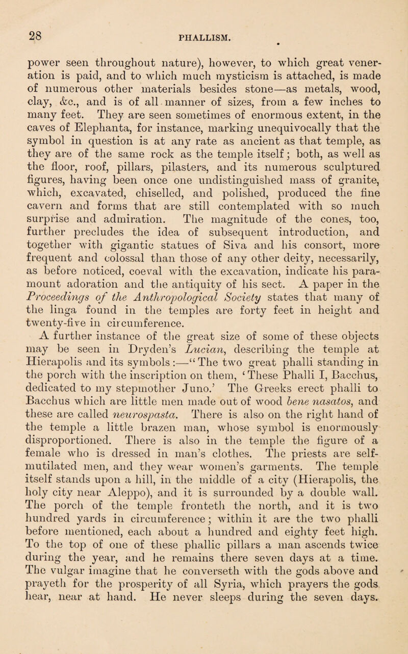 power seen throughout nature), however, to which great vener¬ ation is paid, and to which much mysticism is attached, is made of numerous other materials besides stone—as metals, wood, clay, &c., and is of all manner of sizes, from a few inches to many feet. They are seen sometimes of enormous extent, in the caves of Elephanta, for instance, marking unequivocally that the symbol in question is at any rate as ancient as that temple, as they are of the same rock as the temple itself; both, as well as the floor, roof, pillars, pilasters, and its numerous sculptured figures, having been once one undistinguished mass of granite, which, excavated, chiselled, and polished, produced the fine cavern and forms that are still contemplated with so much surprise and admiration. The magnitude of the cones, too, further precludes the idea of subsequent introduction, and together with gigantic statues of Siva and his consort, more frequent and colossal than those of any other deity, necessarily, as before noticed, coeval with the excavation, indicate his para¬ mount adoration and the antiquity of his sect. A paper in the Proceedhigs of the Anthroijological Society states that many of the linga found in the temples are forty feet in height and twenty-five in circumference. A further instance of tlie great size of some of these objects may be seen in Dryden’s Lucian, describing the temple at Hierapolis and its symbols:—“The two great phalli standing in the porch with the inscription on them, ‘ These Phalli I, Bacchus, dedicated to my stepmother Juno.’ The G-reeks erect phalli to Bacchus which are little men made out of wood hene nasatos, and these are called neurospasta. There is also on the right hand of the temple a little brazen man, whose symbol is enormously disproportioned. There is also in the temple the figure of a female who is dressed in man’s clothes. The priests are self- mutilated men, and they wear women’s garments. The temple itself stands upon a hill, in the middle of a city (Hierapolis, the holy city near Aleppo), and it is surrounded by a double wall. The porch of the temple frontetli the north, and it is two hundred yards in circumference; within it are the two phalli before mentioned, each about a hundred and eighty feet high. To the top of one of these phallic pillars a man ascends twice during the year, and he remains there seven days at a time. The vulgar imagine that he converseth with the gods above and prayeth for the prosperity of all Syria, which prayers the gods hear, near at hand. He never sleeps during the seven days.