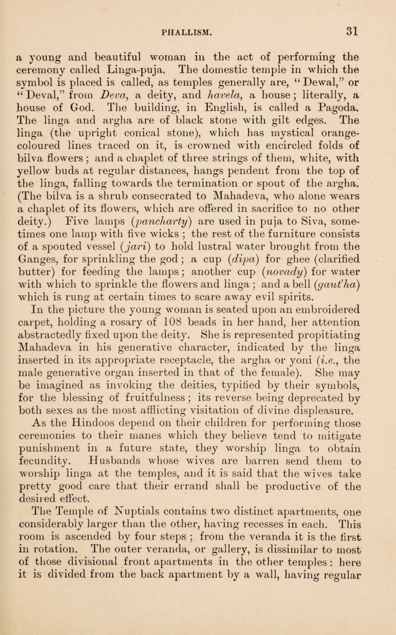 a young and beautiful woman in the act of performing the ceremony called Linga-puja. The domestic temple in which the symbol is placed is called, as temples generally are, “ Dewal,” or “ Deval,” from Deva^ a deity, and havela^ a house; literally, a house of God, The building, in English, is called a Pagoda. The linga ^nd argha are of black stone with gilt edges. The linga (the upright conical stone), which has mystical orange- coloured lines traced on it, is crowned with encircled folds of bilva flowers; and a chaplet of three strings of them, white, with yellow buds at regular distances, hangs pendent from the top of the linga, falling towards the termination or spout of the argha. (The bilva is a shrub consecrated to Mahadeva, wlio alone wears a chaplet of its flowers, which are offered in sacrifice to no other deity.) Five lamps {pancharty) are used in puja to Siva, some¬ times one lamp with five wicks ; the rest of the furniture consists of a spouted vessel (jciri) to hold lustral water brought from the Ganges, for sprinkling the god; a cup (dipa) for ghee (clarified butter) for feeding the lamps; another cup (novady) for water with which to sprinkle the flowers and linga ; and a bell (gautdia) which is rung at certain times to scare away evil spirits. In the picture the young woman is seated upon an embroidered carpet, holding a rosary of 108 beads in her hand, her attention abstractedly fixed upon the deity. She is represented propitiating Mahadeva in his generative character, indicated by the linga inserted in its appropriate receptacle, the argha or yoni (i.e., the male generative organ inserted in that of the female). She may be imagined as invoking the deities, typified by their symbols, for the blessing of fruitfulness; its reverse being deprecated by both sexes as the most afflicting visitation of divine displeasure. As the Hindoos depend on their children for performing those ceremonies to their manes which they believe tend to mitigate punishment in a future state, they worship linga to obtain fecundity. Husbands whose wives are barren send them to woi'ship linga at the temples, and it is said that the wives take pretty good care that their errand shall be productive of the desii ed effect. The Temple of Nuptials contains two distinct apartments, one considerably larger than the other, having recesses in each. This room is ascended by four steps ; from the veranda it is the first in rotation. The outer veranda, or gallery, is dissimilar to most of those divisional front apartments in the other temples: here it is divided from the back apartment by a wall, having regular