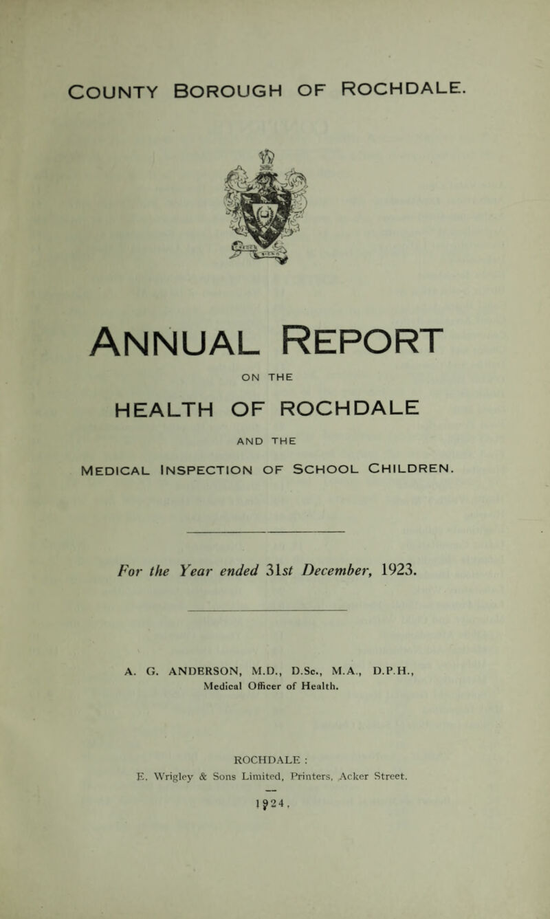 Annual Report ON THE HEALTH OF ROCHDALE AND THE Medical Inspection of School Children. For the Year ended 31s/ December, 1923. A. G. ANDERSON, M.D., D.Sc., M.A., D.P.H., Medical Officer of Health. ROCHDALE : E. Wrigley & Sons Limited, Printers, Acker Street.