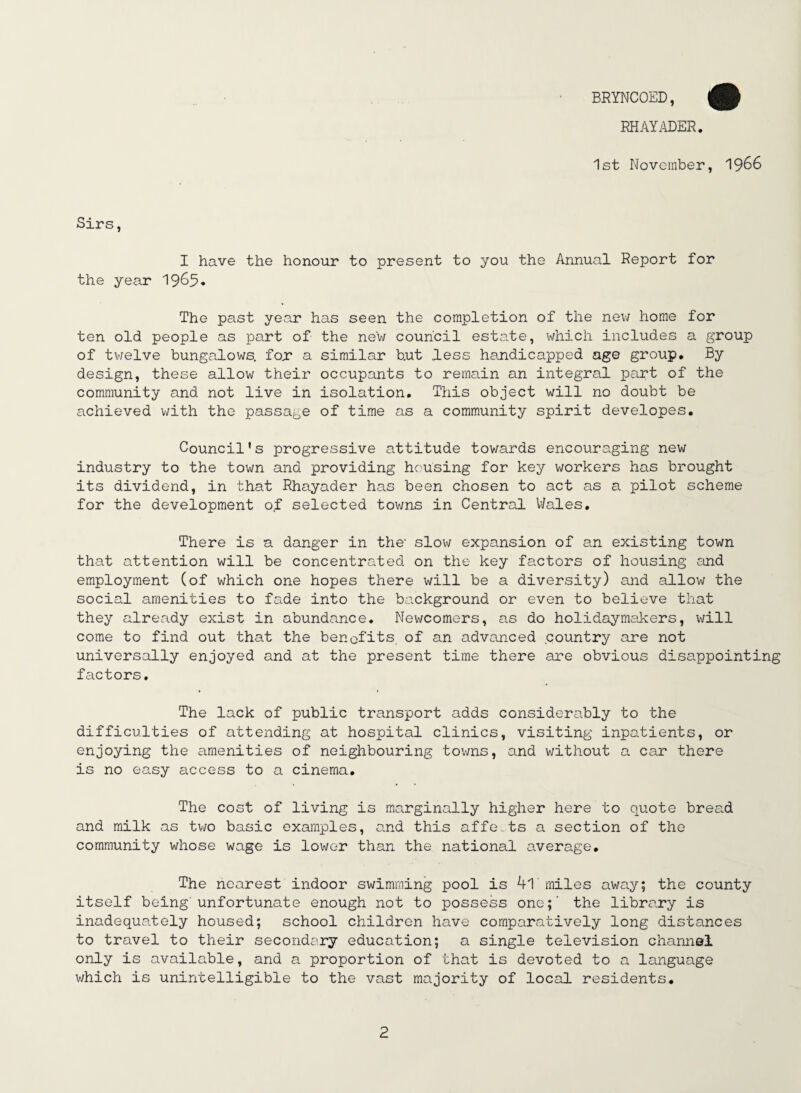 BRYNCOED, RHAYADER. 1st November, 1966 Sirs, I have the honour to present to you the Annual Report for the year 19&5* The past year has seen the completion of the new home for ten old people as part of the new council estate, which includes a group of tv/elve bungalows, for a similar b.ut less handicapped age group. By design, these allow their occupants to remain an integral part of the community and not live in isolation. This object will no doubt be achieved with the passage of time as a community spirit developes. Council’s progressive attitude towards encouraging new industry to the town and providing housing for key workers has brought its dividend, in that Rhayader has been chosen to act as a pilot scheme for the development of selected towns in Central Wales. There is a danger in the- slow expansion of an existing town that attention will be concentrated on the key factors of housing and employment (of which one hopes there will be a diversity) and allow the social amenities to fade into the background or even to believe that they already exist in abundance. Newcomers, as do holidaymakers, will come to find out that the benefits, of an advanced country are not universally enjoyed and at the present time there are obvious disappointing factors. The lack of public transport adds considerably to the difficulties of attending at hospital clinics, visiting inpatients, or enjoying the amenities of neighbouring towns, and without a car there is no easy access to a cinema. The cost of living is marginally higher here to quote bread and milk as two basic examples, and this affets a section of the community whose wage is lower than the national average. The nearest indoor swimming pool is 4l miles away; the county itself being'unfortunate enough not to possess one;' the library is inadequately housed; school children have comparatively long distances to travel to their secondiiry education; a single television channel only is available, and a proportion of that is devoted to a language which is unintelligible to the vast majority of local residents.