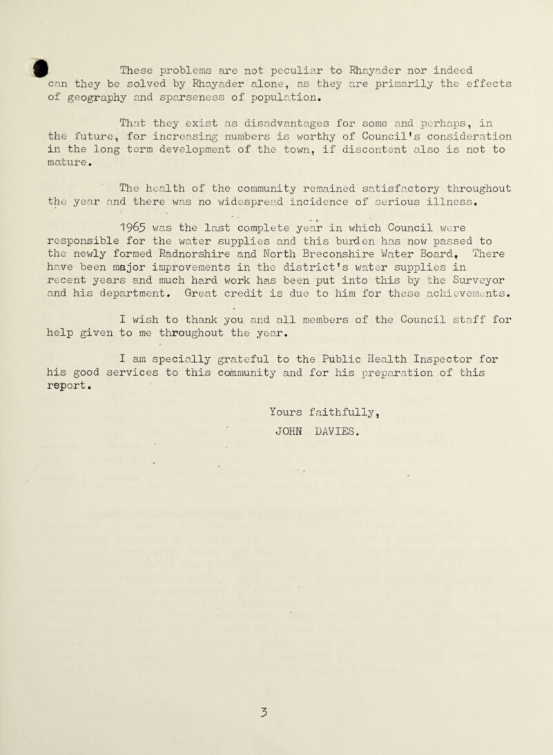These problems are not peculiar to Rhayader nor indeed can they be solved by Rhayader alone, as they are primarily the effects of geography and sparseness of population. That they exist as disadvantages for some and perhaps, in the future, for increasing numbers is worthy of Council's consideration in the long term development of the town, if discontent also is not to mature. The health of the community remained satisfactory throughout the year and there was no widespread incidence of serious illness. 1965 was the last complete year in which Council were responsible for the water supplies and this burden has now passed to the newly formed Radnorshire and North Breconshire Water Board, There have been major improvements in the district's water supplies in recent years and much hard work has been put into this by the Surveyor and his department. Great credit is due to him for these achievements. I wish to thank you and all members of the Council staff for help given to me throughout the year. I am specially grateful to the Public Health Inspector for his good services to this community and for his preparation of this report. Yours faithfully, JOHN DAVIES. 5