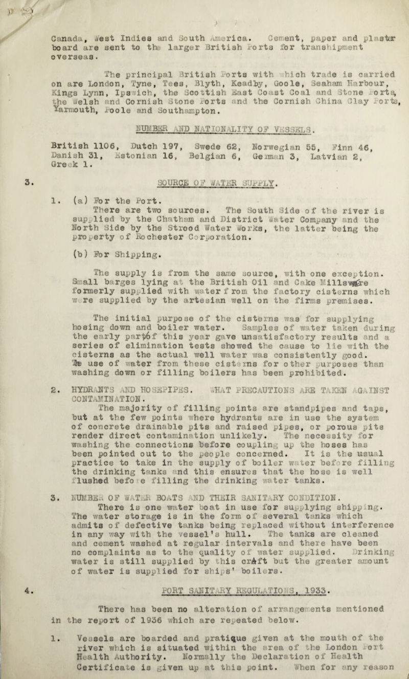 Canada, ciest Indies and .iouth vi . . rica. Ce? ent, paper and plaster board are sent to th larger British forts for transhipment overseas. The principal British x-orts with hich trade is carried on are London, Tyne, Tees, Blyth, Keadby, Goole, 3eah am Harbour, Kings Lynn, Ipswich, the Scottish East Coast Coal and Jtone -orta, the welsh and Cornish stone Berts and the Cornish China Clay i or to, Yarmouth, ~oole and Southampton. NUMBER .\N3? NATIONALITY OF VESSELS. British 1106, Butch 197, Swede 62, Norwegian 55, Finn 46, Banish 31, Estonian 16, Belgian 6, (forma n 3, Latvian 2, Greek 1. it SOURCE OF &iTER SUPPLY. 1. (a) For the Port. There are two sources. The South Side of the river is supplied by the Chatham and District water Company and the North Side by the Strood Water works, the latter being the property of Rocheater C rporation. (b) For Shipping. The supply is from the same source, with one exception. Snail barges lying at the British Oil and C«* ke ! ills'*fl£re formerly supplied with water f rom the factory cisterns which re supplied by the artesian well on the fir:: s premises. The initial purpose of the cisterns was for supplying hosing down and boiler water. Samples of v, ter taken during the early part6f this year gave unsatisfactory results and a series of elimination tests showed the cause to lie with the cisterns as the actual well water was consistently good, ite use of water from these cisterns for other urposes then washing down or filling boilers has been prohibited. 2. HYDR JITS JkD HOSEPIPES. CUT PRECAUTIONS ARE TAKEN G,INST CONTAMINATION. The majority of filling points are standpipes and taps, but at the few points where hydrants aie in use the system of concrete drainable pits and raised pipes, or porous pits render direct contamination unlikely. The necessity for washing the connections before coupling up the hoses has been pointed out to the people concerned. It is the usu 1 practice to take in the supply of boiler w ter bef re filling the drinking tanks nd this ensures that the hose is well flushed befo e filling the drinking ter tanks. 3 * NUMBS*. OF W, TER BOATS USD THEIR SAN IT -BY CONDITION. There is one water boat in use for supplying ahipp n . The water storage is in the form of several tanks which admits of defective tanks being replaced ’without interference in any way with the vessel’s hull. The tanks are cleaned and cement washed at regular intervals and there have been no complaints as to the quality of water supplied. rinkinp water is still supplied by this crAft but the greater amount of water is supplied for shiis’ boilers. PORT 3 AN IT,-BY KSGULATIO ?-:S, 1933. There has been no alteration of arrange ents mentioned in the report of 1936 which are repeated below. river which is situated within the area of the London oit Health Authority. Normally the Declaration of Health Certificate is given up at this point. Then for ny reason