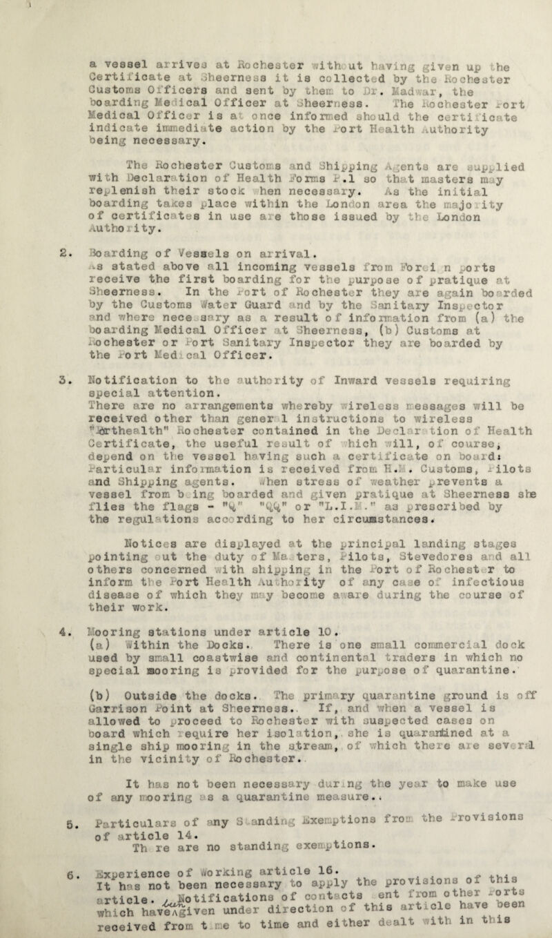 a vessel arrives at Rochester with at hnving given up he Certificate at 3heerness it ia collected by the Rochester Customs Officers and sent by err. to . , Ll e boarding Me ical Officer at Sheerness. The Rochester rort Medical Officer is a once informed should the certi icate indicate immediate action by the Rort Health .uthority being necessary. The Rochester Customs and Shipping A ;ents are supplied wi h declaration of Health Jo ms I- .1 so that masters m y replenish their stock hen necessary. As the initial boarding takes place within the London area the majo ity of certificates in use are those issued by the London AUthoiity. 2. Hoarding of Vessels on arrival. -s stated above all incoming vessels from Ford n ^orts receive the first boarding for the purpose of pratique at Sheerness. In the Port of Rochester they are again boarded by the Customs tfater Guard and by the Sanitary Inspector and where nece aery as a result of information from (a) the boarding Medical Officer t fheerness, (b) Customs at Rochester or Port Sanitary Inspector they are boarded by the Port Med cal Officer. 3. Notification to the authority of Inward vessels requiring special attention. There are no arrangements whereby ireloss r essages will be received other than gener 1 instructions to wireless ’’-drthenlth . Rochester contained in the duel r tion of Health Certificate, the useful result of hich ill, of course, depend on the vessel having such a certificate on bonds •Particular information is received from H. . Customs, --ilots nd Shipping agents. -hen stress of weather prevents a vessel from b ing boarded and given pratique at Sheerness she flies the flags - or L.I.i A' as prescribed by the regulations acccrding to her circumstances. Hoticts are displayed at the principal landing stages pointing ut the duty of Masters, Pilots, Stevedores ad all others concerned with shipping in the fort of Rochest r to inform the Port Health Au hoiity of any case of infectious disease of which they rnr y become a are during the course of their work. 4. Mooring stations under article 10. (a) within the Locks. There is one small commercial dock used by small coastwise and continental traders in which no special mooring is provided for the purpose of quarantine. (b) Outside the docks. The primary quarantine ground is off Garrison .Point at Sbeerness.. If, and when a vessel is allowed to proceed to Ik)cheater with suspected cases on board which r equire her Isolation,she is quarantined at a single ship mooring in the stream, of ;hich there aie sev r 1 in the vicinity of Rocheater. It has not been necessary during the year to make use of any mooring ■ 3 a quarantine measure.. 5. Particulars of -ny S ndi exemptions fro:.* the provisions of article 14. Th re are no standing exertions. 6. Experience of working article 16. It hos not been necessary to apply the provisions of this article, y Rotifications of contacts ent from other roi s which haveAgiven under direction of this art ole ave