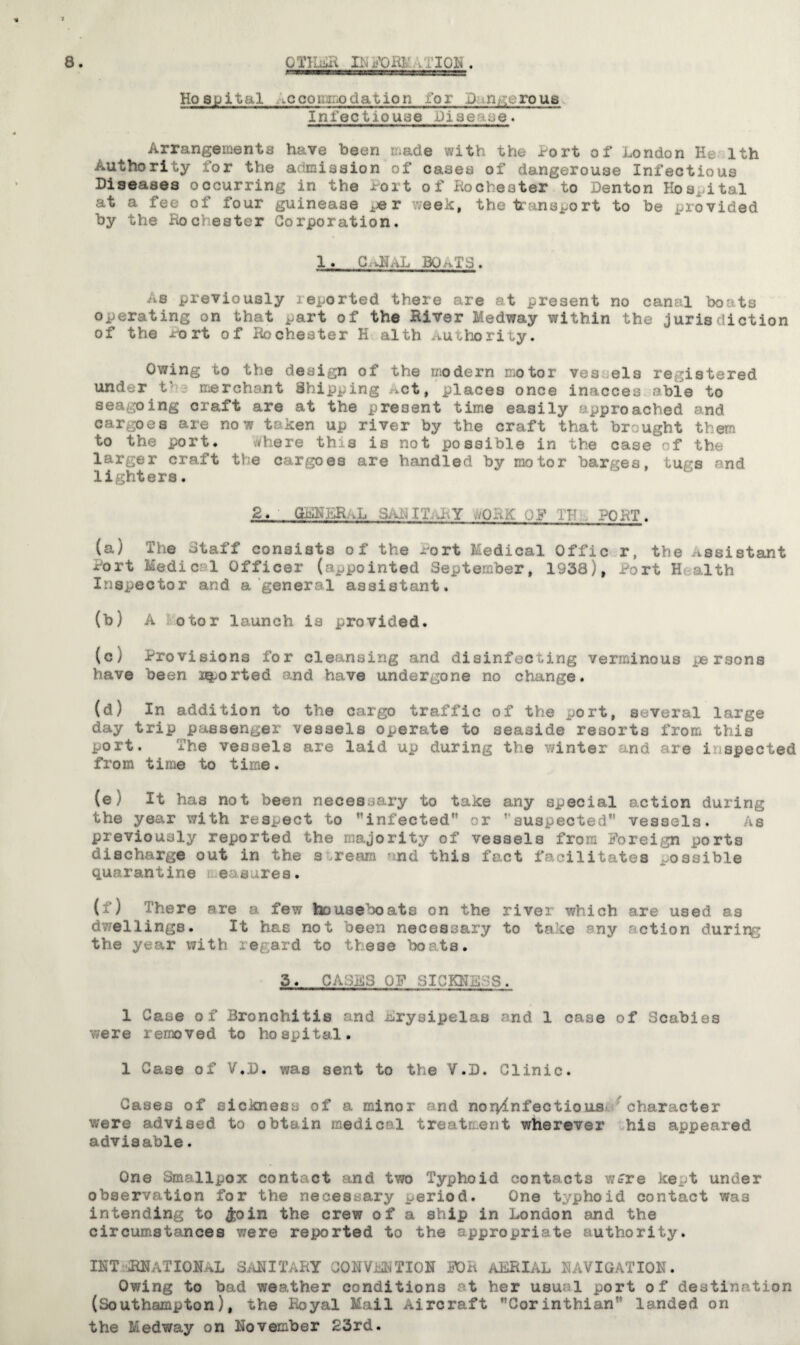 Hospital .ccouio Ration for D;.nserous Infee tic use .Oiae ^e. Arrangements have been made with the tort of London He lth Authority for the admission of cases of dangerouse Infectious Diseases occurring in the Port of Rochester to Denton Hospital at a fee of four guineaae ^r week, the transport to be provided by the Rochester Corporation. 1. C.RLJ, BOATS . As previously reported there are at present no canal boats operating on that part of the River Medway within the jurisdiction of the Port of Rochester K alth Authority. Owing to the design of the modern motor ves els registered under t• merchant Shipping *ct, places once inacces able to seagoing craft are at the present time easily approached and cargoes are now token up river by the craft that brought them to the port. Where this is not possible in the case of the larger craft the cargoes are handled by motor barges, tugs and lighters, 2. GKKER.L 3.-^ IT.,w-Y ./ORE ,p IT PORT. (a) The Staff consists of the wort Medical Offic r, the Assistant Port Medic 1 Officer (appointed September, 1938), Port Health Inspector and a general assistant. (b) A otor launch is provided. (c) Provisions for cleansing and disinfecting verminous persons have been ported and have undergone no change. (d) In addition to the cargo traffic of the port, several large day trip passenger vessels operate to seaside resorts from this port. The vessels are laid up during tVie winter and are inspected from time to time. (©) It has not been necessary to take any special action during the year with respect to infected or suspected vessels. As previously reported the majority of vessels from Foreign ports discharge out in the s.ream and this fact facilitates possible quarantine e s res. (f) There are a few houseboats on the river which are used as dwellings. It has not been necessary to take ■ ny action durir^ the year with regard to thee# borts. ' 3. CASKS OF SICKNESS. 1 Case of Bronchitis and Erysipelas and. 1 case of Scabies were removed to hospital. 1 Case of V.D. was sent to the V.D. Clinic. Cases of sickness of a minor and norv^nfectious character were advised to obtain medical treatment wherever his appeared advisable. One Smallpox contact and two Typhoid contacts wtre kept under observation for the necessary period. One typhoid contact was intending to $oin the crew of a ship in London and the circumstances were reported to the appropriate authority. INT-*RHaTIOHaL SABI TART OMVMTJOH FOR AERIAL £ AVIGATI0H. Owing to bad weather conditions at her usual port of destination (Southampton), ^he Royal Mail Aircraft Corinthian landed on the Medway on November 23rd.