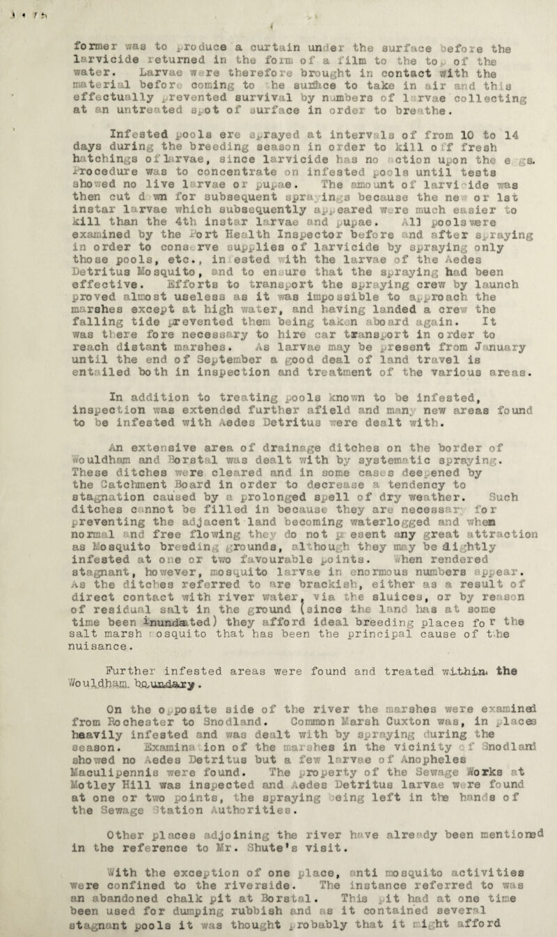 i former was to produce a curtain under the surface before the larvicide returned in the form of a film to the top of the water. Larvae were therefore brought in contact with the material before coming to he suiSice to take in air and this effectually prevented survival by n.unber3 of 1 rvae collecting at an untreated spot of surface in order to breathe. Infested pools ere sprayed at intervals of from 10 to 14 days during the breeding season in order to kill off fresh hatchings of 1 rvae, since larvicide has no ction upon the e ;s. procedure was to concentrate on infested pools until tests showed no live 1 rvae or pupae. The amount of larvi ide was then cut d wn for subsequent spra in a because the ne or 1st instar larvae which subsequently appeared wire much easier to kill than the 4th instar larvae and pupae. All pools were examined by the fort Health Inspector before and after spraying in order to conserve supplies of larvicide by spraying only those pools, etc., in ested ith the larvae >f the Aedes Detritus Mosquito, and to en ure that the spraying had been effective. Efforts to transport the spraying crew by launch proved almost useless as it was impossible to approach the marshes except at high water, and having landed a crew the falling tide prevented them being taken aboard again. It was tiers fore necessary to hire car transport in order to reach distant marshes. As larvae may be present from January until the end of September a good deal of land travel is ent; iled both in inspection and treatment of the various areas. In addition to treating ^ools known to be infested, inspection was extended further afield and man, new areas found to be infested with ,edes Detritus vere dealt with. An extensive area of drainage ditches on the border of Vvouldham and Borstal was dealt with by systematic spraying. These ditches were cleared and in some cases deepened by the Catchment Board in order to decrease a tendency to stagnation caused by a prolonged spell of dry weather. Such ditches cannot be filled in because they are necessar for preventing the adjacent land becoming waterlogged and when normal end free flo?/ing they do not p ©sent any great attraction as Mosquito breeding rounds, although they may be&ightly infested at one or two favourable points. hen rendered stagnant, however, mosquito larvae in enormous numbers pj..ear, as the ditches referred to are brackish, either as a result of direct contact with river water, via the sluices, or by reason of residual salt in the ground [since the land lias at some time been inundated) they afford ideal breeding places fo r the salt marsh mosquito that has been the principal cause of t'.he nuisance. Further infested areas were found and treated w-i-thin* the WouldhaSL h&unkl&ry. On the opposite side of the river the marshes were examined from Rochester to Snodiand. Common Marsh Cuxton a in j 1 ces heavily infested and was dealt with by spraying during the season. Examine ion of the marshes in the vicinity f Snodiand showed no >edes Detritus but a few larvae of Anopheles 1aculipennis were found. The property of the Sewage Works at Motley Hill was inspected and Aedes Detritus larvae w. re found at one or two points, the spraying jeing left in the hands of the Sewage station Authorities. Other places adjoining the river have already been mentioned in the reference to Mr. Shute*s visit. tfith the exception of one place, anti mosquito activities were confined to the riverside. The instance referred to was an abandoned chalk pit at Borstal. This it had at one time been used for dumping rubbish and as it contained several stagnant pools it was thought probably that it might afford