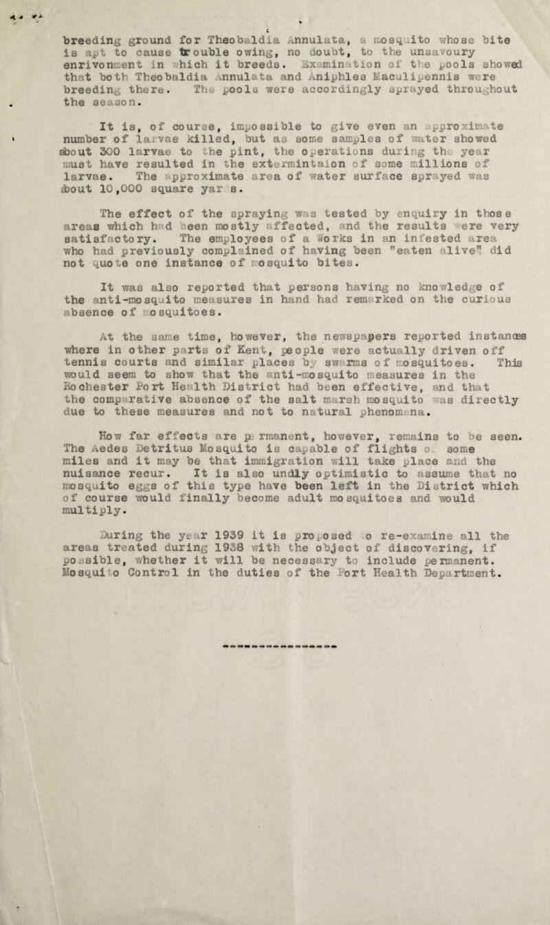 breeding ground for Theobaldia Annulata, moaq ito whose bite is ajjt to cause trouble owing, no doubt, to the unsavoury enrivonivent in hich it breeds. Kxamin > tion of t1 e pools showed that both Theobaldia Annulata and Aniphlea Eaculi^ennis were breedin there. Thpools were accordingly sprayed throu hout the season* It is, of course, impossible to give even an pproxin te number of la.vse killed, but as some samples of water showed about 300 larvae to the pint, the operations during th year must have resulted in the extermintaion of some millions of larvae. The pproximate area of water surface spr yed was .bout 10,000 square yar s. The effect of the spraying was tested by enquiry in those areas which h d neen mostly affected, and the results ere very satisfactory. The employees of a .forks in an infested area who had previously complained of having been eaten alive did not quote one instance of oaquito bites. It was also reported that persons having no knowledge of the anti-mosquito measures in hand had rem rked on the curious absence of 3 osquitoes. At the same time, however, the newspapers reported instanass where in other parts of Kent, people were actually driven off tennis courts and similar places b, swarms 0 f mosquitoes. This would seem to show that the anti-mosquito measures in the Kochester Port Health District had been effective, and that the comparative absence of the salt marsh mosquito .us directly due to these measures and not to natural phenomena* Kow far effects are p; rraanent, however, remains to be seen. The Aedes Detritus Mosquito is capable of flights 0 some miles and it may be that immigration will take place and the nuisance recur. It is also undly optimistic to assume that no mosquito eggs of this type hove been left in the District which of course would finally become adult mosquitoes and would multiply. During the year 1939 it is proposed 0 re-examine all the areas treated during 1938 with the object of discovering, if po sible, whether it will be necessary to include permanent. Mosqui'o Control in the duties of the fort Health Department.