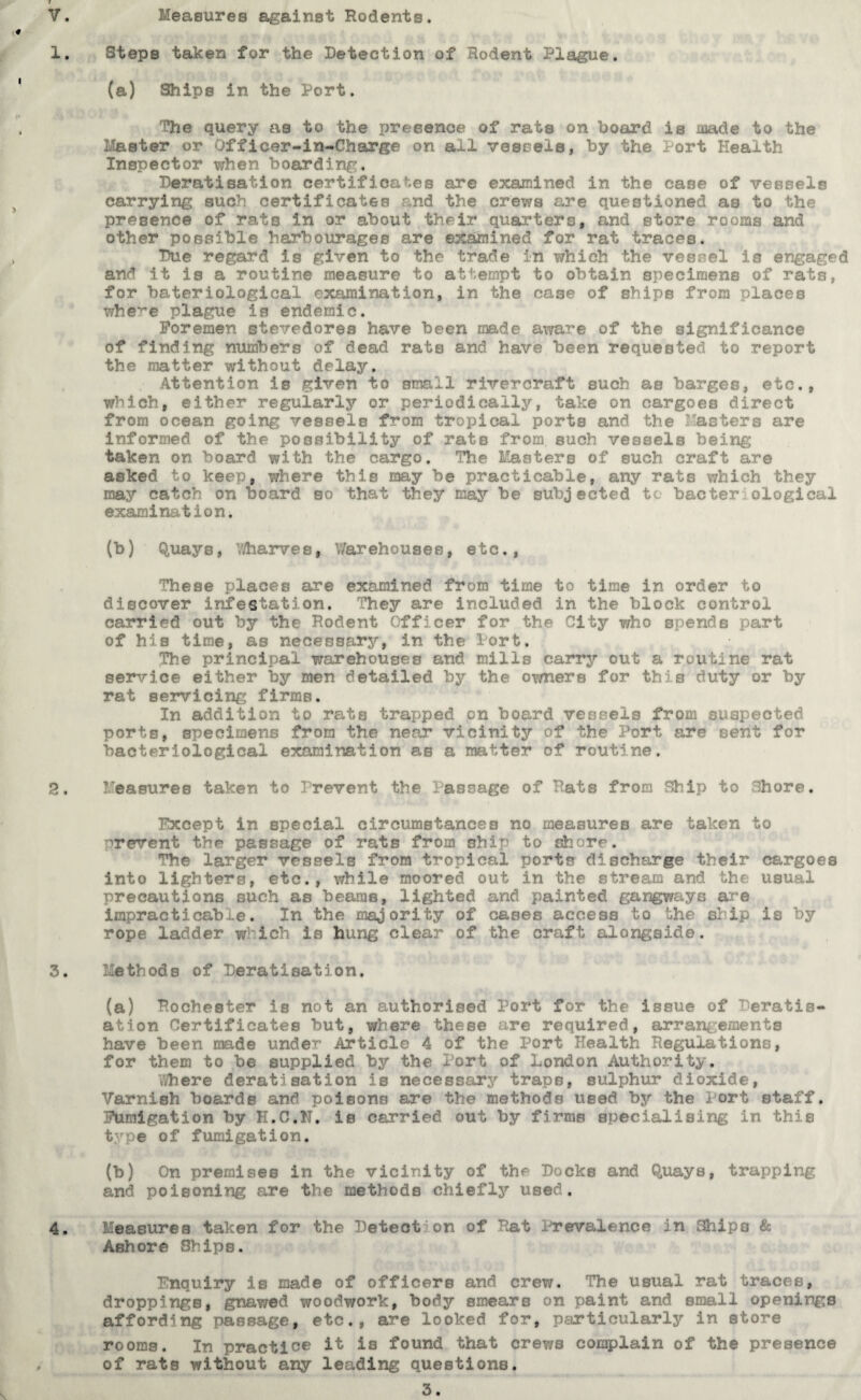 Measures against Rodents. Steps taken for the Detection of Rodent Plague. (a) Ships in the Port. The query as to the presence of rats on board is made to the Master or Officer-in-Charge on all vessels, by the Port Health Inspector when boarding. Peratisation certificates are examined in the case of vessels carrying such certificates and the crews are questioned as to the presence of rats in or about their quarters, and store rooms and other possible harbourages are examined for rat traces. Due regard is given to the trade in which the veer,el is engaged and it is a routine measure to attempt to obtain specimens of rats, for bateriological examination, in the case of ships from places whe^e plague is endemic. Foremen stevedores have been made aware of the significance of finding numbers of dead rats and have been requested to report the matter without delay. Attention is given to small rivercraft such as barges, etc., which, either regularly or periodically, take on cargoes direct from ocean going vessels from tropical ports and the Pasters are informed of the possibility of rats from, such vessels being taken on board with the cargo. The Masters of such craft are asked to keep, where this may be practicable, any rats which they may catch on board so that they may be subjected to bacter ological examination. (b) Quays, Wharves, Warehouses, etc., These places are examined from time to time in order to discover infestation. They are included in the block control carried out by the Rodent Officer for the City who spends part of his time, as necessary, in the Port. The principal warehouses and mills carry out a routine rat service either by men detailed by the owners for this duty or by rat servicing firms. In addition to rats trapped on board vessels from suspected ports, specimens from the near vicinity of the Port are sent for bacteriological examination as a matter of routine. Measures taken to Prevent the Passage of Rats from Ship to Chore. Except in special circumstances no measures are taken to prevent the passage of rats from ship to shore. The larger vessels from tropical ports discharge their cargoes into lighters, etc., while moored out in the stream and the usual precautions such as beams, lighted and painted gangways are impracticable. In the majority of cases access to the ship is by rope ladder w1 ich is hung clear of the craft alongside. Methods of Peratisation. (a) Rochester is not an authorised Port for the issue of Deratis- ation Certificates but, where these are required, arrangements have been made under Article 4 of the Port Health Regulations, for them to be supplied by the Port of London Authority. Where deratisation is necessary traps, sulphur dioxide, Varnish boards and poisons are the methods used by the 1 ort staff. Fumigation by H.C.N. is carried out by firms specialising in this type of fumigation. (b) On premises in the vicinity of the Docks and Quays, trapping and poisoning are the methods chiefly used. Measures taken for the Detection of Rat Prevalence in Ships & Ashore Ships. Enquiry is made of officers and crew. The usual rat traces, droppings, gnawed woodwork, body smears on paint and small openings affording passage, etc., are looked for, particularly in store rooms. In practice it is found that crews complain of the presence of rats without any leading questions.