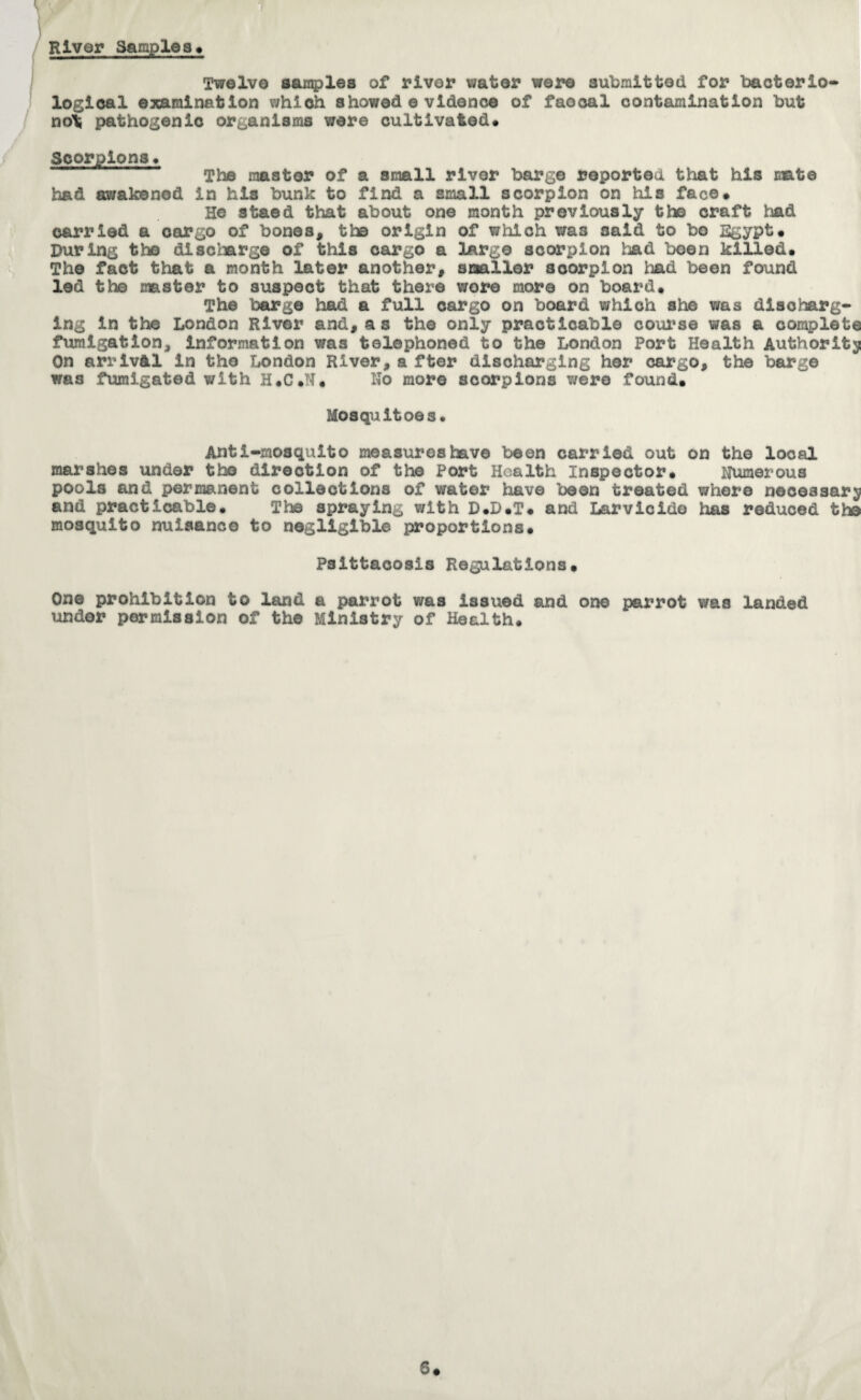 River Samples* Twelve samples of river water were submitted for bacterio¬ logical examination which showedevidence of faocal contamination but no\ pathogenic organisms were cultivated* Scorpions* The master of a small river barge reported that his mate had awakened in his bunk to find a small scorpion on his face* He staed that about one month previously the craft had carried a cargo of bones, tbs origin of which was said to bo Egypt* During the discharge of this cargo a large scorpion bad been killed* The fact that a month later another, smaller scorpion had been found led the master to suspect that there wore more on board* The barge had a full cargo on board which she was discharg¬ ing in the London River and,as the only practicable course was a complete fumigation, information was telephoned to the London Port Health Authority On arrival in the London River,a fter discharging her cargo, the barge was fumigated with H.C.N. No more scorpions were found. Mosquitoes. Anti-mosquito measures have been carried out on the local marshes under the direction of the Port Health Inspector. Numerous pools and permanent collections of water have been treated where necessary and practicable. The spraying with D*D*T* and Larvicide has reduced the mosquito nuisance to negligible proportions* Psittacosis Regulations. One prohibition to land a parrot was issued and one parrot was landed under permission of the Ministry of Health. 5#
