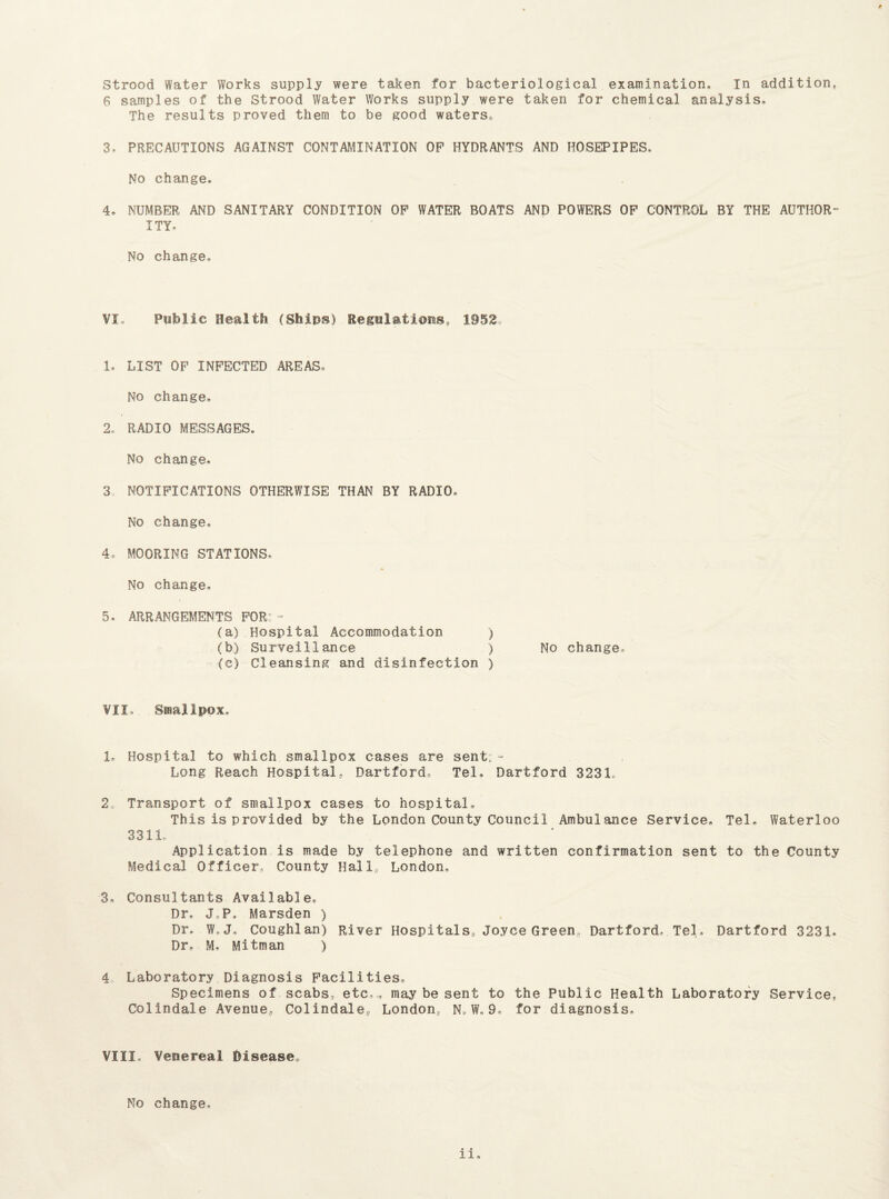 Strood Water Works supply were taken for bacteriological examination. In addition, 6 samples of the Strood Water Works supply were taken for chemical analysis. The results proved them to be good waters, 3, PRECAUTIONS AGAINST CONTAMINATION OP HYDRANTS AND HOSEPIPES, No change, 4. NUMBER AND SANITARY CONDITION OP WATER BOATS AND POWERS OP CONTROL BY THE AUTHOR¬ ITY, No change. VI. Public Health (Ships) Regulations, 1952 1, LIST OP INPECTED AREAS, No change, 2, RADIO MESSAGES, No change, 3 NOTIFICATIONS OTHERWISE THAN BY RADIO, No change, 4* MOORING STATIONS, No change, 5, ARRANGEMENTS FOR:: - (a) Hospital Accommodation ) (b) Surveillance ) No change, (c) Cleansing and disinfection ) VII, Smallpox, 1. Hospital to which smallpox cases are sent:- Long Reach Hospital, Hartford, Tel. Dartford 3231, 2a Transport of smallpox cases to hospital. This is provided by the London County Council Ambulance Service, Tel, Waterloo 3311, Application is made by telephone and written confirmation sent to the County Medical Officer, County Hall, London, 3, Consultants Available, Dr, J,P, Marsden ) Dr, W. J. Coughlan) River Hospitals, Joyce Green Dartford, Tel, Dartford 3231. Dr, M, Mitman ) 4 Laboratory Diagnosis Facilities, Specimens of scabs, etc,,, may be sent to the Public Health Laboratory Service, Colindale Avenue, Colindale,, London, N. W, 9, for diagnosis. VIII, Venereal Disease, No change