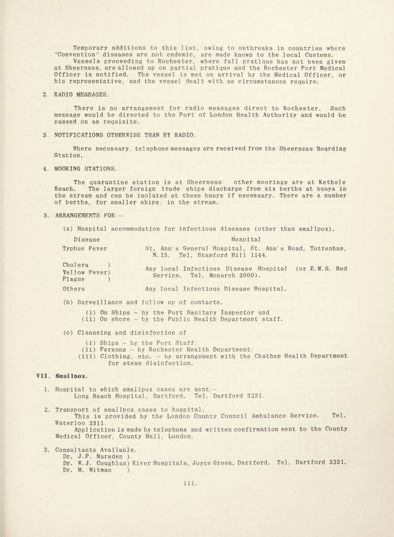 Convention diseases are not endemic, are made known to the local Customs* Vessels proceeding to Rochester, where full pratique has not been given at Sheerness, are allowed up on partial pratique and the Rochester Port Medical Officer is notified* The vessel is met on arrival by the Medical Officer, or his representative, and the vessel dealt with as circumstances require* 2, RADIO MESSAGES* There is no arrangement for radio messages direct to Rochester, Such message would be directed to the Port of London Health Authority and would be passed on as requisite. 3„ NOTIFICATIONS OTHERWISE THAN BY RADIO* Where necessary , tel ephone messages are received from the Sheerness Boarding Station. 4c MOORING STATIONS. The quarantine station is at Sheerness:: other moorings are at Kethole Reach. The larger foreign trade ships discharge from six berths at buoys in the stream and can be isolated at these buoys if necessary. There are a number of berths,, for smaller ships, in the stream. 5o ARRANGEMENTS FOR (a) Hospital accommodation for infectious diseases (other than smallpox). Disease Hospital Typhus Fever St. Ann8s General Hospital, St. Ann’s Road, Tottenham, N.15. Tel. Stamford Hill 1144. Cholera ) Yellow Fever) Plague ) Any local Infectious Disease Hospital (or E.M.S. Bed Service. Tel. Monarch 3000). Others Any local Infectious Disease Hospital. (b) Surveillance and follow up of contacts. (i) On Ships - by the Port Sanitary Inspector and (ii) On shore - by the Public Health Department staff. (c) Cleansing and disinfection of (i) Ships — by the Port Staff: (ii) Persons - by Rochester Health Department; (iii) Clothing, etc, - by arrangement with the Chatham Health Department for steam disinfection. VII, Smalloox. L Hospital to which smallpox eases are sent:— Long Reach Hospital„ Hartford. Tel. Dartford 3231. 2, Transport of smallpox cases to hospital. This is provided by the London County Council Ambulance Service. Tel. Waterloo 3311, Appl ication is made by tel ephone and written confirmation sent to the County Medical Officer, County Hall*, London, 3, Consultants Available, Dr, J.P. Marsden ) Dr, W. J. Coughlan) River Hospitalst Joyce Green, Dartford. Tel. Dartford 3231. Dr. M, Mitman ) iii.