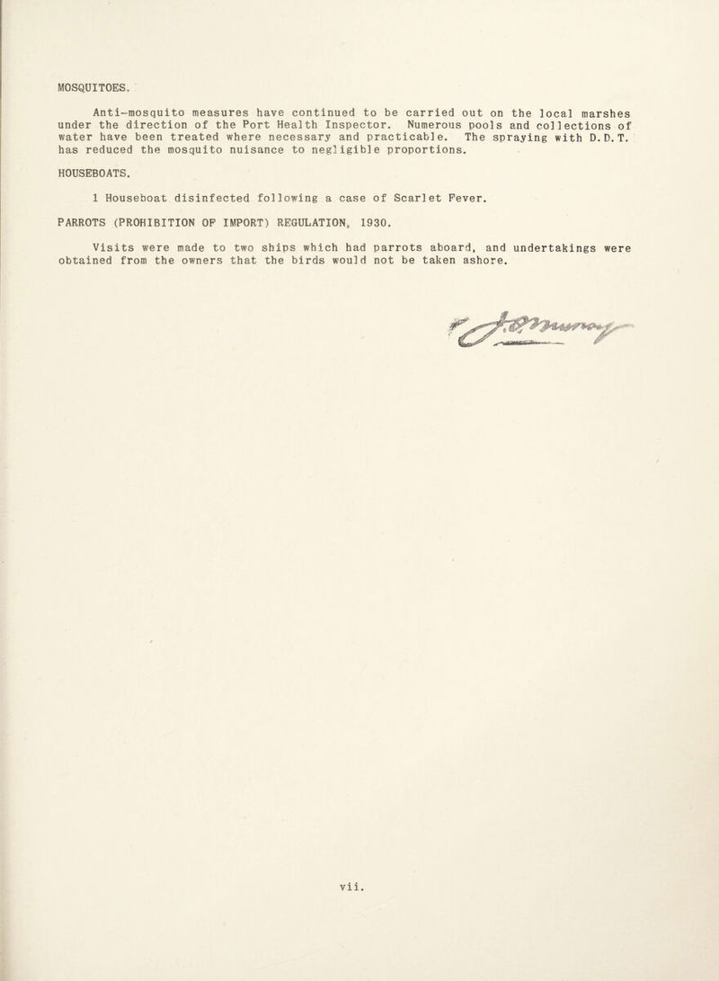 MOSQUITOES, Anti-mosquito measures have continued to be carried out on the ]ocal marshes under the direction of the Port Health Inspector. Numerous pools and collections of water have been treated where necessary and practicable. The spraying with D.D.T. has reduced the mosquito nuisance to negligible proportions. HOUSEBOATS. 1 Houseboat disinfected following a case of Scarlet Fever. PARROTS (PROHIBITION OF IMPORT) REGULATION, 1930. Visits were made to two ships which had parrots aboard, and undertakings were obtained from the owners that the birds would not be taken ashore.