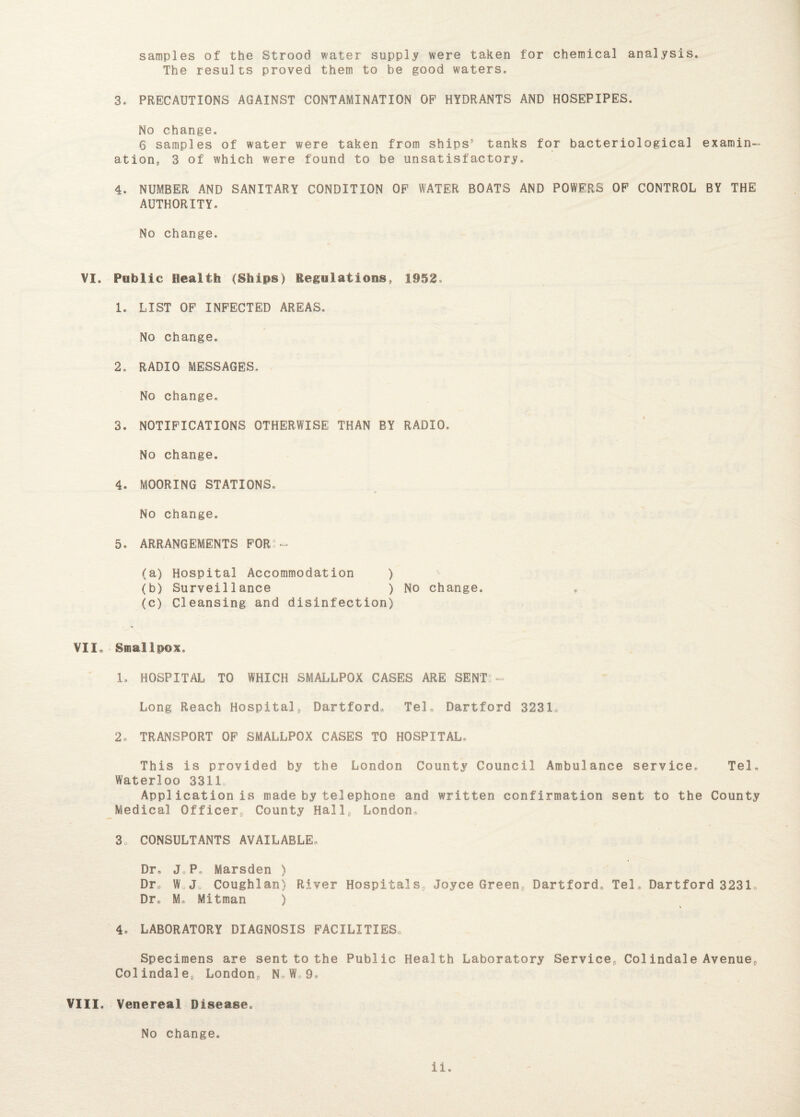 samples of the Strood water supply were taken for chemical analysis. The results proved them to be good waters. 3. PRECAUTIONS AGAINST CONTAMINATION OP HYDRANTS AND HOSEPIPES. No change. 6 samples of water were taken from ships' tanks for bacteriological examin¬ ation, 3 of which were found to be unsatisfactory. 4. NUMBER AND SANITARY CONDITION OP WATER BOATS AND POWERS OP CONTROL BY THE AUTHORITY. No change. VI. Public Health (Ships) Regulations, 1952. 1. LIST OP INPECTED AREAS, No change. 2. RADIO MESSAGES. No change. 3. NOTIPICATIONS OTHERWISE THAN BY RADIO. No change. 4. MOORING STATIONS. No change. 5. ARRANGEMENTS FOR - (a) Hospital Accommodation ) (b) Surveillance ) No change. (c) Cleansing and disinfection) VII. Smallpox. 1. HOSPITAL TO WHICH SMALLPOX CASES ARE SENT: - Long Reach Hospitalp Dartford* Tel* Dartford 3231, 2. TRANSPORT OP SMALLPOX CASES TO HOSPITAL* This is provided by the London County Council Ambulance service, Tel. Waterloo 3311, Application is made by telephone and written confirmation sent to the County Medical Officer, County Hall, London,, 30 CONSULTANTS AVAILABLE* Dr* JP* Marsden ) Dr. W J. Coughlan) River Hospitals, Joyce Green, Dartford* Tel* Dartford 3231* Dr* M, Mitman ) 4* LABORATORY DIAGNOSIS FACILITIES* Specimens are sent to the Public Health Laboratory Service, Colindale Avenue, Col indale, London, N, W 9* VIII. Venereal Disease. No change.