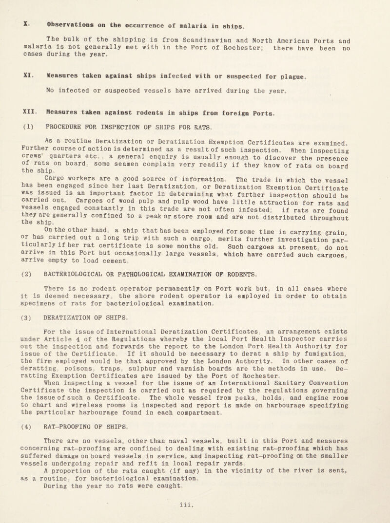 The bulk of the shipping is from Scandinavian and North American Ports and malaria is not generally met with in the Port of Rochester; there have been no cases during the year® XI® Measures taken against ships infected with or suspected for plague® No infected or suspected vessels have arrived during the year® XII,, Measures taken against rodents in ships from foreign Ports® (1) PROCEDURE FOR INSPECTION OF SHIPS FOR RATS® As a routine Deratization or Deratization Exemption Certificates are examined® Further course of action is determined as a result of such inspection® When inspecting crews9 quarters etc®, a general enquiry is usually enough to discover the presence of rats on board, some seamen complain very readily if they know of rats on board the ship® Cargo workers are a good source of information® The trade in which the vessel has been engaged since her last Deratization, or Deratization Exemption Certificate was issued is an important factor in determining what further inspection should be carried out® Cargoes of wood pulp and pulp wood have little attraction for rats and vessels engaged constantly in this trade are not often infested; if rats are found they are generally confined to a peak or store room and are not distributed throughout the ship® On the other hand, a ship that has been employed for some time in carrying grain or has carried out a long trip with such a cargo, merits further investigation pari ticularly if her rat certificate is some months old® Such cargoes at present, do not arrive in this Port but occasionally large vessels, which have carried such cargoes® arrive empty to load cement® (2) BACTERIOLOGICAL OR PATHOLOGICAL EXAMINATION OF RODENTS® There is no rodent operator permanently on Port work but, in all cases where it is deemed necessary, the shore rodent operator is employed in order to obtain specimens of rats for bacteriological examination® (3) DERATIZATION OF SHIPS® For the Issue of International Deratization Certificates, an arrangement exists under Article 4 of the Regulations whereby the local Port Health Inspector carries out the inspection and forwards the report to the London Port Health Authority for issue of the Certificate® If it should be necessary to derat a ship by fumigation, the firm employed would be that approved by the London Authority® In other cases of deratting, poisons, traps, sulphur and varnish boards are the methods in use® De= ratting Exemption Certificates are issued by the Port of Rochester® When inspecting a vessel for the issue of an International Sanitary Convention Certificate the inspection is carried out as required by the regulations governing the issue of such a Certificate® The whole vessel from peaks, holds, and engine room to chart and wireless rooms is inspected and report is made on harbourage specifying the particular harbourage found in each compartment® (4) RAT-PROOFING OF SHIPS® There are no vessels, other than naval vessels, built in this Port and measures concerning rat-proofing are confined to dealing with existing rat-proofing which has suffered damage on board vessels in service, and inspecting rat-proofing on the smaller vessels undergoing repair and refit in local repair yards® A proportion of the rats caught (if any) in the vicinity of the river is sent, as a routine, for bacteriological examination® During the year no rats were caught iii.