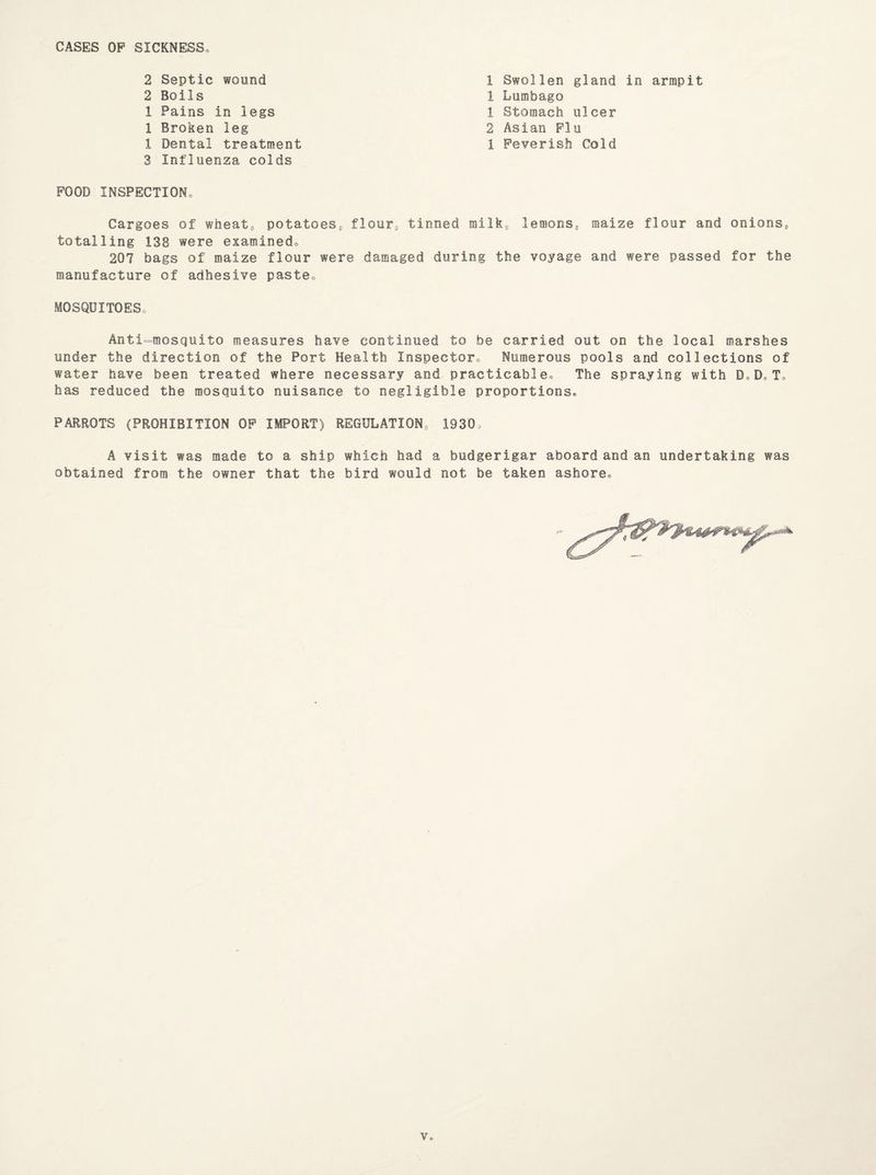 CASES OP SICKNESS 2 Septic wound 2 Boils 1 Pains in legs 1 Broken leg 1 Dental treatment 3 Influenza colds 1 Swollen gland in armpit 1 Lumbago 1 Stomach ulcer 2 Asian Flu 1 Feverish Cold FOOD INSPECTION. Cargoes of wheat, potatoes, flour, tinned milk, lemons, maize flour and onions, totalling 138 were examined. 207 bags of maize flour were damaged during the voyage and were passed for the manufacture of adhesive paste. MOSQUITOES Anti-mosquito measures have continued to be carried out on the local marshes under the direction of the Port Health Inspector. Numerous pools and collections of water have been treated where necessary and practicable. The spraying with DoDcT° has reduced the mosquito nuisance to negligible proportions. PARROTS (PROHIBITION OF IMPORT) REGULATION 1930, A visit was made to a ship which had a budgerigar aboard and an undertaking was obtained from the owner that the bird would not be taken ashore.