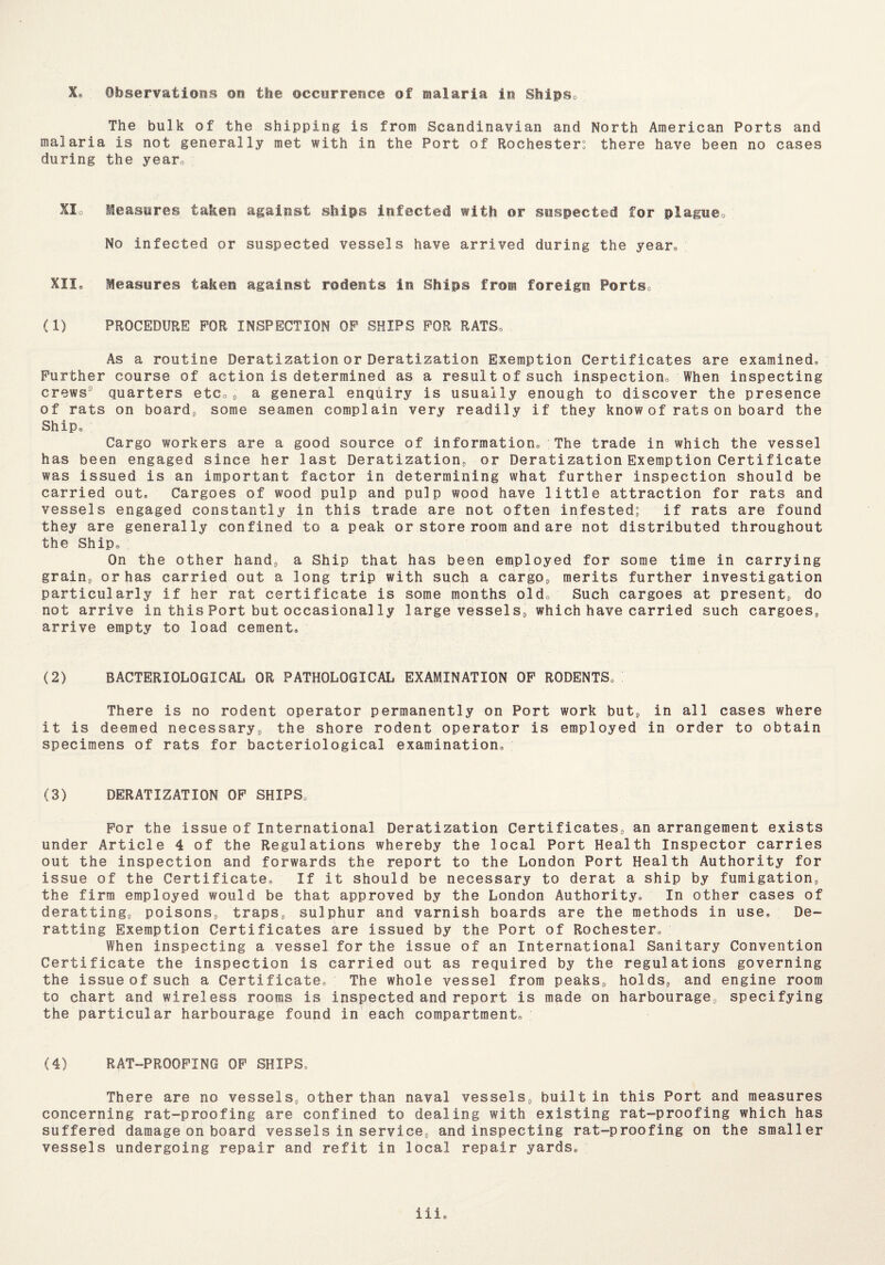 The bulk of the shipping is from Scandinavian and North American Ports and malaria is not generally met with in the Port of Rochester: there have been no cases during the year0 XIo Measures taken against ships infected with or suspected for plague0 : No infected or suspected vessels have arrived during the year® XII® Measures taken against rodents in Ships from foreign Ports (1) PROCEDURE FOR INSPECTION OF SKIPS FOR RATS, As a routine Deratization or Deratization Exemption Certificates are examined® Further course of action is determined as a result of such inspection When inspecting crews’ quarters etc0, a general enquiry is usually enough to discover the presence of rats on board, some seamen complain very readily if they know of rats on board the Ship® Cargo workers are a good source of information® The trade in which the vessel has been engaged since her last Deratization, or Deratization Exemption Certificate was issued is an important factor in determining what further inspection should be carried out® Cargoes of wood pulp and pulp wood have little attraction for rats and vessels engaged constantly in this trade are not often infested; if rats are found they are generally confined to a peak or store room and are not distributed throughout the Ship® On the other hand, a Ship that has been employed for some time in carrying grain, or has carried out a long trip with such a cargo, merits further investigation particularly if her rat certificate is some months aide Such cargoes at present, do not arrive in this Port but occasionally large vessels, which have carried such cargoes, arrive empty to load cement® (2) BACTERIOLOGICAL OR PATHOLOGICAL EXAMINATION OF RODENTS® There is no rodent operator permanently on Port work but, in all cases where it is deemed necessary, the shore rodent operator is employed in order to obtain specimens of rats for bacteriological examination® (3) DERATIZATION OF SHIPS® For the issue of International Deratization Certificates, an arrangement exists under Article 4 of the Regulations whereby the local Port Health Inspector carries out the inspection and forwards the report to the London Port Health Authority for issue of the Certificate® If it should be necessary to derat a ship by fumigation, the firm employed would be that approved by the London Authority® In other cases of deratting, poisons, traps, sulphur and varnish boards are the methods in use® De- ratting Exemption Certificates are issued by the Port of Rochester® When inspecting a vessel for the issue of an International Sanitary Convention Certificate the inspection is carried out as required by the regulations governing the issue of such a Certificate® The whole vessel from peaks, holds, and engine room to chart and wireless rooms is inspected and report is made on harbourage, specifying the particular harbourage found in each compartment® (4) RAT-PROOFING OF SHIPS® There are no vessels, other than naval vessels, built in this Port and measures concerning rat-proofing are confined to dealing with existing rat-proofing which has suffered damage on board vessels in service, and inspecting rat-proofing on the smaller vessels undergoing repair and refit in local repair yards® iii®