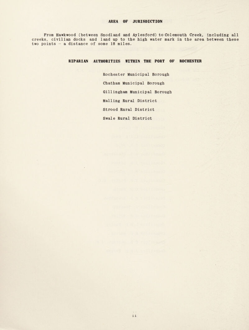 AREA OF JURISDICTION From Hawkwood (between Snodland and Aylesford) to Colemouth Creek, including all creeks, civilian docks and land up to the high water mark in the area between these two points - a distance of some 18 miles. RIPARIAN AUTHORITIES WITHIN THE PORT OF ROCHESTER Rochester Municipal Borough Chatham Municipal Borough Gillingham Municipal Borough Mailing Rural District Strood Rural District Swale Rural District