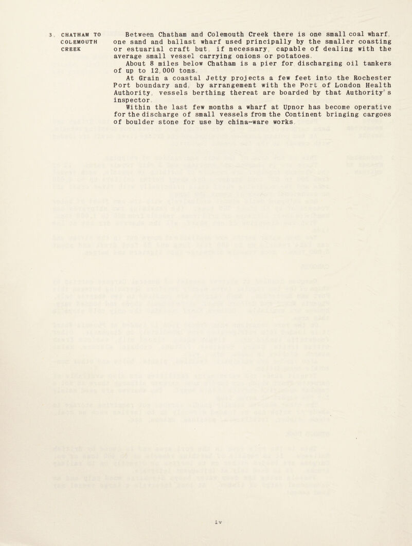 COLEMOUTH CREEK one sand and ballast wharf used principally by the smaller coasting or estuarial craft but, if necessary, capable of dealing with the average small vessel carrying onions or potatoes About 8 miles below Chatham is a pier for discharging oil tankers of up to 12„000 tons. At Grain a coastal Jetty projects a few feet into the Rochester Port boundary and, by arrangement with the Port of London Health Authority, vessels berthing thereat are boarded by that Authority0 s inspector, Within the last few months a wharf at Upnor has become operative for the discharge of small vessels from the Continent bringing cargoes of boulder stone for use by china-ware works. i v